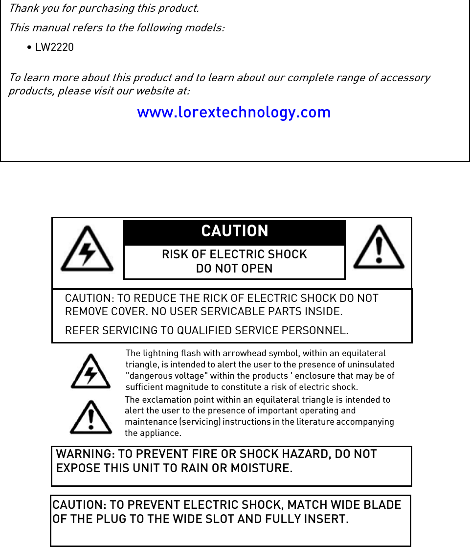 Thank you for purchasing this product.This manual refers to the following models:• LW2220To learn more about this product and to learn about our complete range of accessory products, please visit our website at:www.lorextechnology.comCAUTION RISK OF ELECTRIC SHOCKDO NOT OPENCAUTION: TO REDUCE THE RICK OF ELECTRIC SHOCK DO NOT REMOVE COVER. NO USER SERVICABLE PARTS INSIDE.REFER SERVICING TO QUALIFIED SERVICE PERSONNEL.The lightning flash with arrowhead symbol, within an equilateral triangle, is intended to alert the user to the presence of uninsulated &quot;dangerous voltage&quot; within the products &apos; enclosure that may be of sufficient magnitude to constitute a risk of electric shock.The exclamation point within an equilateral triangle is intended to alert the user to the presence of important operating and maintenance (servicing) instructions in the literature accompanying the appliance.WARNING: TO PREVENT FIRE OR SHOCK HAZARD, DO NOT EXPOSE THIS UNIT TO RAIN OR MOISTURE.CAUTION: TO PREVENT ELECTRIC SHOCK, MATCH WIDE BLADE OF THE PLUG TO THE WIDE SLOT AND FULLY INSERT.