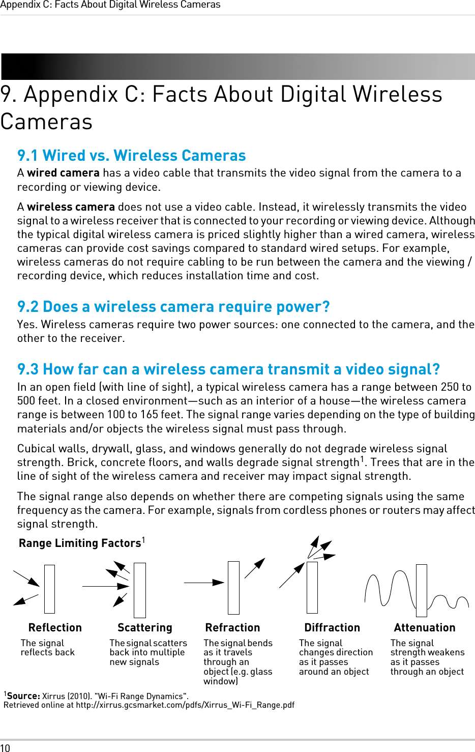 10Appendix C: Facts About Digital Wireless Cameras9. Appendix C: Facts About Digital Wireless Cameras9.1 Wired vs. Wireless CamerasA wired camera has a video cable that transmits the video signal from the camera to a recording or viewing device.A wireless camera does not use a video cable. Instead, it wirelessly transmits the video signal to a wireless receiver that is connected to your recording or viewing device. Although the typical digital wireless camera is priced slightly higher than a wired camera, wireless cameras can provide cost savings compared to standard wired setups. For example, wireless cameras do not require cabling to be run between the camera and the viewing / recording device, which reduces installation time and cost.9.2 Does a wireless camera require power?Yes. Wireless cameras require two power sources: one connected to the camera, and the other to the receiver. 9.3 How far can a wireless camera transmit a video signal?In an open field (with line of sight), a typical wireless camera has a range between 250 to 500 feet. In a closed environment—such as an interior of a house—the wireless camera range is between 100 to 165 feet. The signal range varies depending on the type of building materials and/or objects the wireless signal must pass through. Cubical walls, drywall, glass, and windows generally do not degrade wireless signal strength. Brick, concrete floors, and walls degrade signal strength1. Trees that are in the line of sight of the wireless camera and receiver may impact signal strength. The signal range also depends on whether there are competing signals using the same frequency as the camera. For example, signals from cordless phones or routers may affect signal strength.Range Limiting Factors1ReflectionThe signal reflects backScatteringThe signal scatters back into multiple new signalsRefractionThe signal bends as it travels through an object (e.g. glass window)DiffractionThe signal changes direction as it passes around an objectAttenuationThe signal strength weakens as it passes through an object1Source: Xirrus (2010). &quot;Wi-Fi Range Dynamics&quot;. Retrieved online at http://xirrus.gcsmarket.com/pdfs/Xirrus_Wi-Fi_Range.pdf