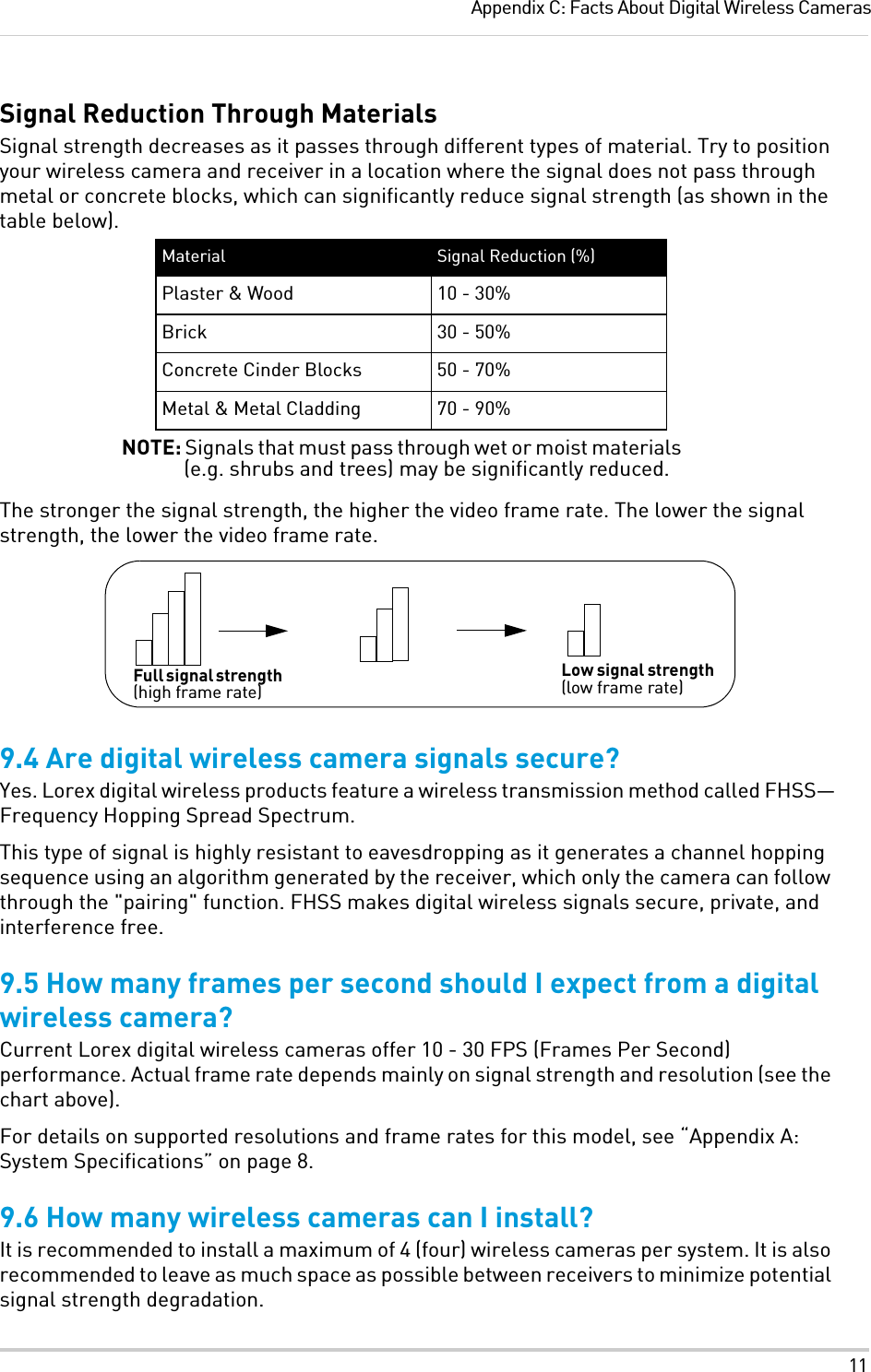 11Appendix C: Facts About Digital Wireless CamerasSignal Reduction Through MaterialsSignal strength decreases as it passes through different types of material. Try to position your wireless camera and receiver in a location where the signal does not pass through metal or concrete blocks, which can significantly reduce signal strength (as shown in the table below).Material Signal Reduction (%)Plaster &amp; Wood 10 - 30%Brick 30 - 50%Concrete Cinder Blocks 50 - 70%Metal &amp; Metal Cladding 70 - 90%NOTE: Signals that must pass through wet or moist materials (e.g. shrubs and trees) may be significantly reduced.The stronger the signal strength, the higher the video frame rate. The lower the signal strength, the lower the video frame rate.Full signal strength (high frame rate)Low signal strength (low frame rate)9.4 Are digital wireless camera signals secure?Yes. Lorex digital wireless products feature a wireless transmission method called FHSS—Frequency Hopping Spread Spectrum. This type of signal is highly resistant to eavesdropping as it generates a channel hopping sequence using an algorithm generated by the receiver, which only the camera can follow through the &quot;pairing&quot; function. FHSS makes digital wireless signals secure, private, and interference free.9.5 How many frames per second should I expect from a digital wireless camera?Current Lorex digital wireless cameras offer 10 - 30 FPS (Frames Per Second) performance. Actual frame rate depends mainly on signal strength and resolution (see the chart above).For details on supported resolutions and frame rates for this model, see “Appendix A: System Specifications” on page 8.9.6 How many wireless cameras can I install?It is recommended to install a maximum of 4 (four) wireless cameras per system. It is also recommended to leave as much space as possible between receivers to minimize potential signal strength degradation.