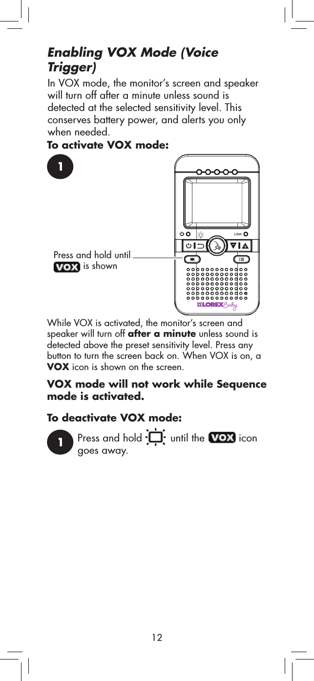 121Press and hold until  is shownWhile VOX is activated, the monitor’s screen and speaker will turn off after a minute unless sound is detected above the preset sensitivity level. Press any button to turn the screen back on. When VOX is on, a VOX icon is shown on the screen.1Press and hold   until the   icon goes away.VOX mode will not work while Sequence mode is activated.In VOX mode, the monitor’s screen and speaker will turn off after a minute unless sound is detected at the selected sensitivity level. This conserves battery power, and alerts you only when needed.Enabling VOX Mode (Voice Trigger)To activate VOX mode:To deactivate VOX mode: