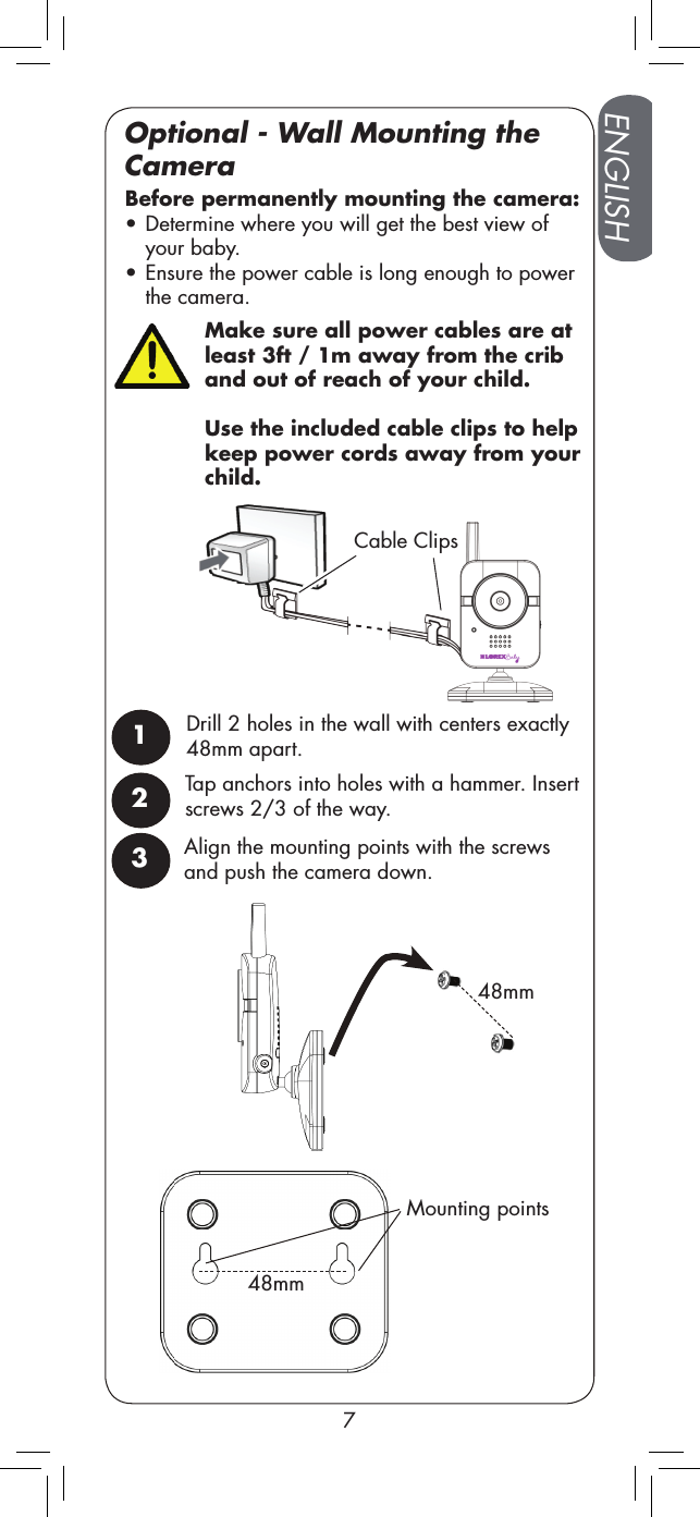 Make sure all power cables are at least 3ft / 1m away from the crib and out of reach of your child. Use the included cable clips to help keep power cords away from your child.Mounting points48mm48mmCable ClipsENGLISH7Optional - Wall Mounting the CameraTap anchors into holes with a hammer. Insert screws 2/3 of the way. Before permanently mounting the camera:  •Determine where you will get the best view of your baby. •Ensure the power cable is long enough to power the camera.1Drill 2 holes in the wall with centers exactly 48mm apart.23Align the mounting points with the screws and push the camera down. 