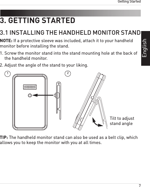 7Getting StartedEnglish3. GETTING STARTED3.1 INSTALLING THE HANDHELD MONITOR STANDNOTE: If a protective sleeve was included, attach it to your handheld monitor before installing the stand.1. Screw the monitor stand into the stand mounting hole at the back of the handheld monitor.2. Adjust the angle of the stand to your liking. 12Tilt to adjust stand angleTIP: The handheld monitor stand can also be used as a belt clip, which allows you to keep the monitor with you at all times.