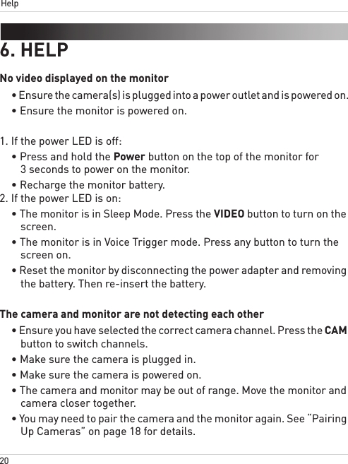 20Help6. HELPNo video displayed on the monitor• Ensure the camera(s) is plugged into a power outlet and is powered on.• Ensure the monitor is powered on.1. If the power LED is off:• Press and hold the Power button on the top of the monitor for 3 seconds to power on the monitor.• Recharge the monitor battery.2. If the power LED is on:• The monitor is in Sleep Mode. Press the VIDEO button to turn on the screen.• The monitor is in Voice Trigger mode. Press any button to turn the screen on.• Reset the monitor by disconnecting the power adapter and removing the battery. Then re-insert the battery.The camera and monitor are not detecting each other• Ensure you have selected the correct camera channel. Press the CAM button to switch channels.• Make sure the camera is plugged in.• Make sure the camera is powered on.• The camera and monitor may be out of range. Move the monitor and camera closer together.• You may need to pair the camera and the monitor again. See “Pairing Up Cameras” on page 18 for details.
