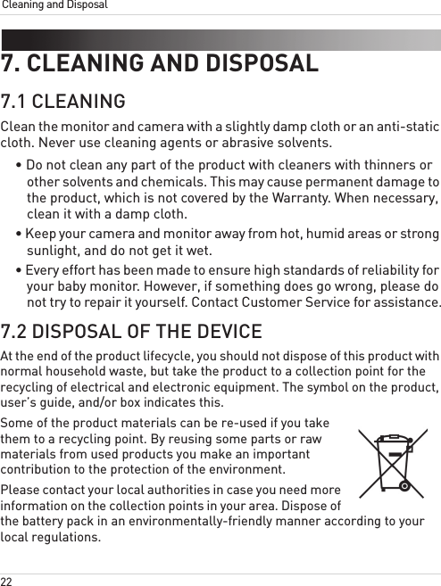 22Cleaning and Disposal7. CLEANING AND DISPOSAL7.1 CLEANINGClean the monitor and camera with a slightly damp cloth or an anti-static cloth. Never use cleaning agents or abrasive solvents.• Do not clean any part of the product with cleaners with thinners or other solvents and chemicals. This may cause permanent damage to the product, which is not covered by the Warranty. When necessary, clean it with a damp cloth.• Keep your camera and monitor away from hot, humid areas or strong sunlight, and do not get it wet.• Every effort has been made to ensure high standards of reliability for your baby monitor. However, if something does go wrong, please do not try to repair it yourself. Contact Customer Service for assistance.7.2 DISPOSAL OF THE DEVICEAt the end of the product lifecycle, you should not dispose of this product with normal household waste, but take the product to a collection point for the recycling of electrical and electronic equipment. The symbol on the product, user’s guide, and/or box indicates this.Some of the product materials can be re-used if you take them to a recycling point. By reusing some parts or raw materials from used products you make an important contribution to the protection of the environment.Please contact your local authorities in case you need more information on the collection points in your area. Dispose of the battery pack in an environmentally-friendly manner according to your local regulations.