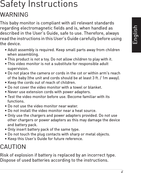 iiEnglishSafety InstructionsWARNINGThis baby monitor is compliant with all relevant standards regarding electromagnetic fields and is, when handled as described in the User’s Guide, safe to use. Therefore, always read the instructions in this User’s Guide carefully before using the device.• Adult assembly is required. Keep small parts away from children when assembling.• This product is not a toy. Do not allow children to play with it.• This video monitor is not a substitute for responsible adult supervision.• Do not place the camera or cords in the cot or within arm&apos;s reach of the baby (the unit and cords should be at least 3 ft. / 1m away).• Keep the cords out of reach of children.• Do not cover the video monitor with a towel or blanket.• Never use extension cords with power adapters. • Test the video monitor before use. Become familiar with its functions.• Do not use the video monitor near water.• Do not install the video monitor near a heat source.• Only use the chargers and power adapters provided. Do not use other chargers or power adapters as this may damage the device and battery pack.• Only insert battery pack of the same type.• Do not touch the plug contacts with sharp or metal objects.• Keep this User’s Guide for future reference.CAUTIONRisk of explosion if battery is replaced by an incorrect type. Dispose of used batteries according to the instructions.