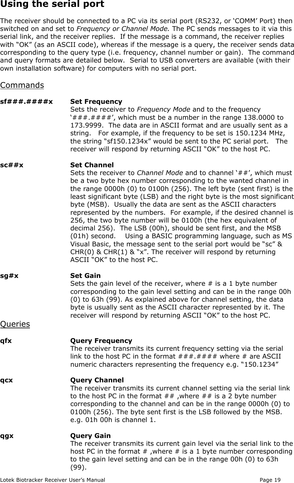 Lotek Biotracker Receiver User’s Manual Page 19Using the serial portThe receiver should be connected to a PC via its serial port (RS232, or ‘COMM’ Port) thenswitched on and set to Frequency or Channel Mode. The PC sends messages to it via thisserial link, and the receiver replies.  If the message is a command, the receiver replieswith “OK” (as an ASCII code), whereas if the message is a query, the receiver sends datacorresponding to the query type (i.e. frequency, channel number or gain).  The commandand query formats are detailed below.  Serial to USB converters are available (with theirown installation software) for computers with no serial port.Commandssf###.####x  Set FrequencySets the receiver to Frequency Mode and to the frequency‘###.####’, which must be a number in the range 138.0000 to173.9999.  The data are in ASCII format and are usually sent as astring.   For example, if the frequency to be set is 150.1234 MHz,the string “sf150.1234x” would be sent to the PC serial port.   Thereceiver will respond by returning ASCII “OK” to the host PC.sc##x  Set ChannelSets the receiver to Channel Mode and to channel ‘##’, which mustbe a two byte hex number corresponding to the wanted channel inthe range 0000h (0) to 0100h (256). The left byte (sent first) is theleast significant byte (LSB) and the right byte is the most significantbyte (MSB).  Usually the data are sent as the ASCII charactersrepresented by the numbers.  For example, if the desired channel is256, the two byte number will be 0100h (the hex equivalent ofdecimal 256).  The LSB (00h), should be sent first, and the MSB(01h) second.    Using a BASIC programming language, such as MSVisual Basic, the message sent to the serial port would be “sc” &amp;CHR(0) &amp; CHR(1) &amp; “x”. The receiver will respond by returningASCII “OK” to the host PC.sg#x  Set GainSets the gain level of the receiver, where # is a 1 byte numbercorresponding to the gain level setting and can be in the range 00h(0) to 63h (99). As explained above for channel setting, the databyte is usually sent as the ASCII character represented by it. Thereceiver will respond by returning ASCII “OK” to the host PC.Queriesqfx Query FrequencyThe receiver transmits its current frequency setting via the seriallink to the host PC in the format ###.#### where # are ASCIInumeric characters representing the frequency e.g. “150.1234”qcx Query ChannelThe receiver transmits its current channel setting via the serial linkto the host PC in the format ## ,where ## is a 2 byte numbercorresponding to the channel and can be in the range 0000h (0) to0100h (256). The byte sent first is the LSB followed by the MSB.e.g. 01h 00h is channel 1.qgx Query GainThe receiver transmits its current gain level via the serial link to thehost PC in the format # ,where # is a 1 byte number correspondingto the gain level setting and can be in the range 00h (0) to 63h(99).