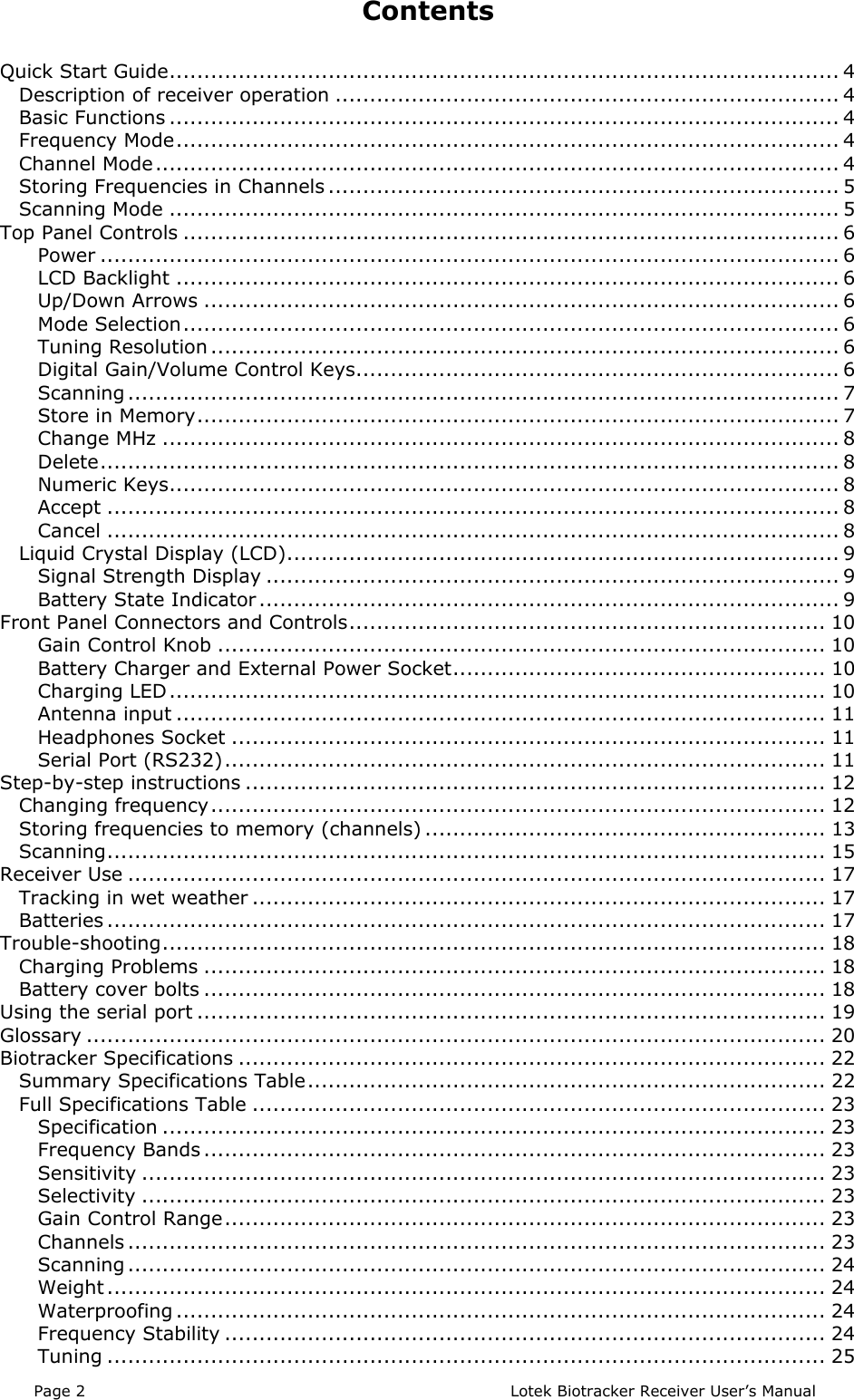Page 2  Lotek Biotracker Receiver User’s ManualContentsQuick Start Guide................................................................................................. 4Description of receiver operation ......................................................................... 4Basic Functions ................................................................................................. 4Frequency Mode................................................................................................ 4Channel Mode................................................................................................... 4Storing Frequencies in Channels .......................................................................... 5Scanning Mode ................................................................................................. 5Top Panel Controls ............................................................................................... 6Power ........................................................................................................... 6LCD Backlight ................................................................................................ 6Up/Down Arrows ............................................................................................ 6Mode Selection............................................................................................... 6Tuning Resolution ........................................................................................... 6Digital Gain/Volume Control Keys...................................................................... 6Scanning ....................................................................................................... 7Store in Memory............................................................................................. 7Change MHz .................................................................................................. 8Delete........................................................................................................... 8Numeric Keys................................................................................................. 8Accept .......................................................................................................... 8Cancel .......................................................................................................... 8Liquid Crystal Display (LCD)................................................................................ 9Signal Strength Display ................................................................................... 9Battery State Indicator.................................................................................... 9Front Panel Connectors and Controls..................................................................... 10Gain Control Knob ........................................................................................ 10Battery Charger and External Power Socket...................................................... 10Charging LED............................................................................................... 10Antenna input .............................................................................................. 11Headphones Socket ...................................................................................... 11Serial Port (RS232)....................................................................................... 11Step-by-step instructions .................................................................................... 12Changing frequency......................................................................................... 12Storing frequencies to memory (channels) .......................................................... 13Scanning........................................................................................................ 15Receiver Use ..................................................................................................... 17Tracking in wet weather ................................................................................... 17Batteries ........................................................................................................ 17Trouble-shooting................................................................................................ 18Charging Problems .......................................................................................... 18Battery cover bolts .......................................................................................... 18Using the serial port ........................................................................................... 19Glossary ........................................................................................................... 20Biotracker Specifications ..................................................................................... 22Summary Specifications Table........................................................................... 22Full Specifications Table ................................................................................... 23Specification ................................................................................................ 23Frequency Bands .......................................................................................... 23Sensitivity ................................................................................................... 23Selectivity ................................................................................................... 23Gain Control Range....................................................................................... 23Channels ..................................................................................................... 23Scanning ..................................................................................................... 24Weight ........................................................................................................ 24Waterproofing .............................................................................................. 24Frequency Stability ....................................................................................... 24Tuning ........................................................................................................ 25