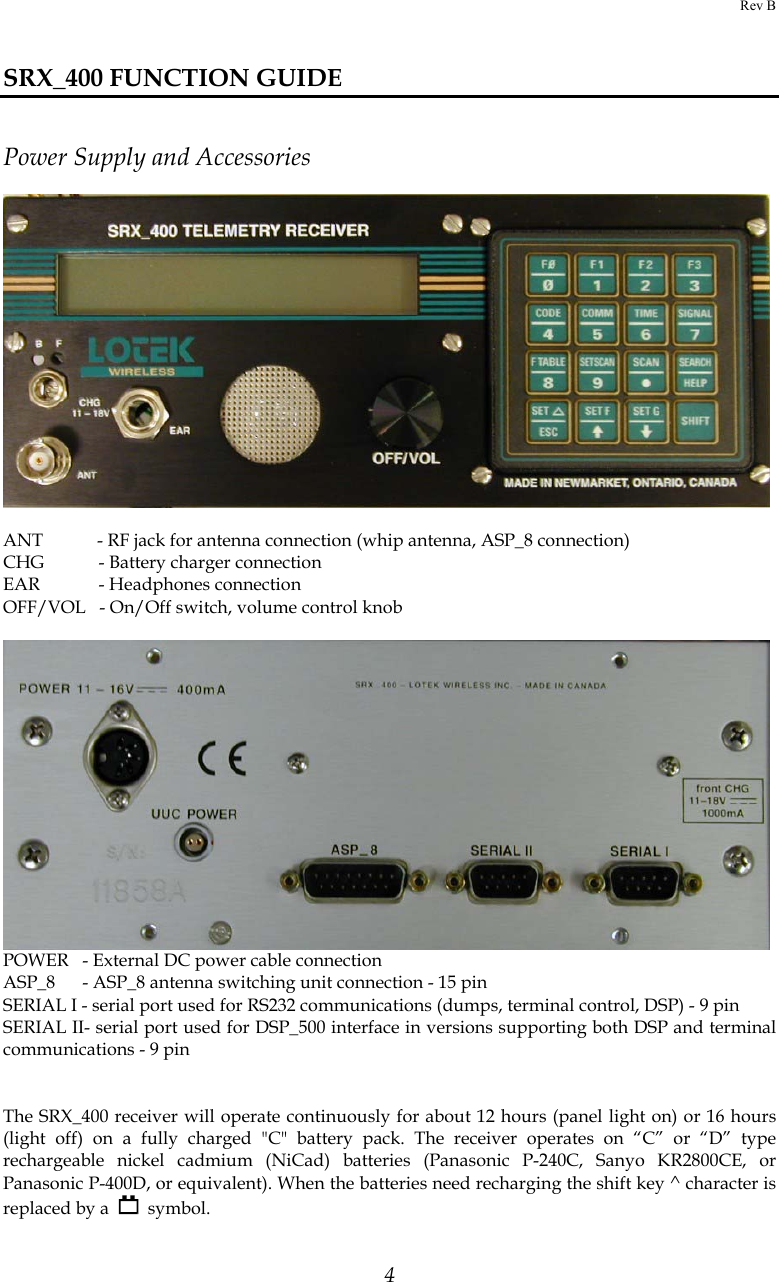 Rev B  4  SRX_400 FUNCTION GUIDE   Power Supply and Accessories       ANT            - RF jack for antenna connection (whip antenna, ASP_8 connection)  CHG            - Battery charger connection EAR             - Headphones connection OFF/VOL   - On/Off switch, volume control knob   POWER   - External DC power cable connection ASP_8      - ASP_8 antenna switching unit connection - 15 pin SERIAL I - serial port used for RS232 communications (dumps, terminal control, DSP) - 9 pin SERIAL II- serial port used for DSP_500 interface in versions supporting both DSP and terminal communications - 9 pin   The SRX_400 receiver will operate continuously for about 12 hours (panel light on) or 16 hours (light off) on a fully charged &quot;C&quot; battery pack. The receiver operates on “C” or “D” type rechargeable nickel cadmium (NiCad) batteries (Panasonic P-240C, Sanyo KR2800CE, or Panasonic P-400D, or equivalent). When the batteries need recharging the shift key ^ character is replaced by a     symbol. 