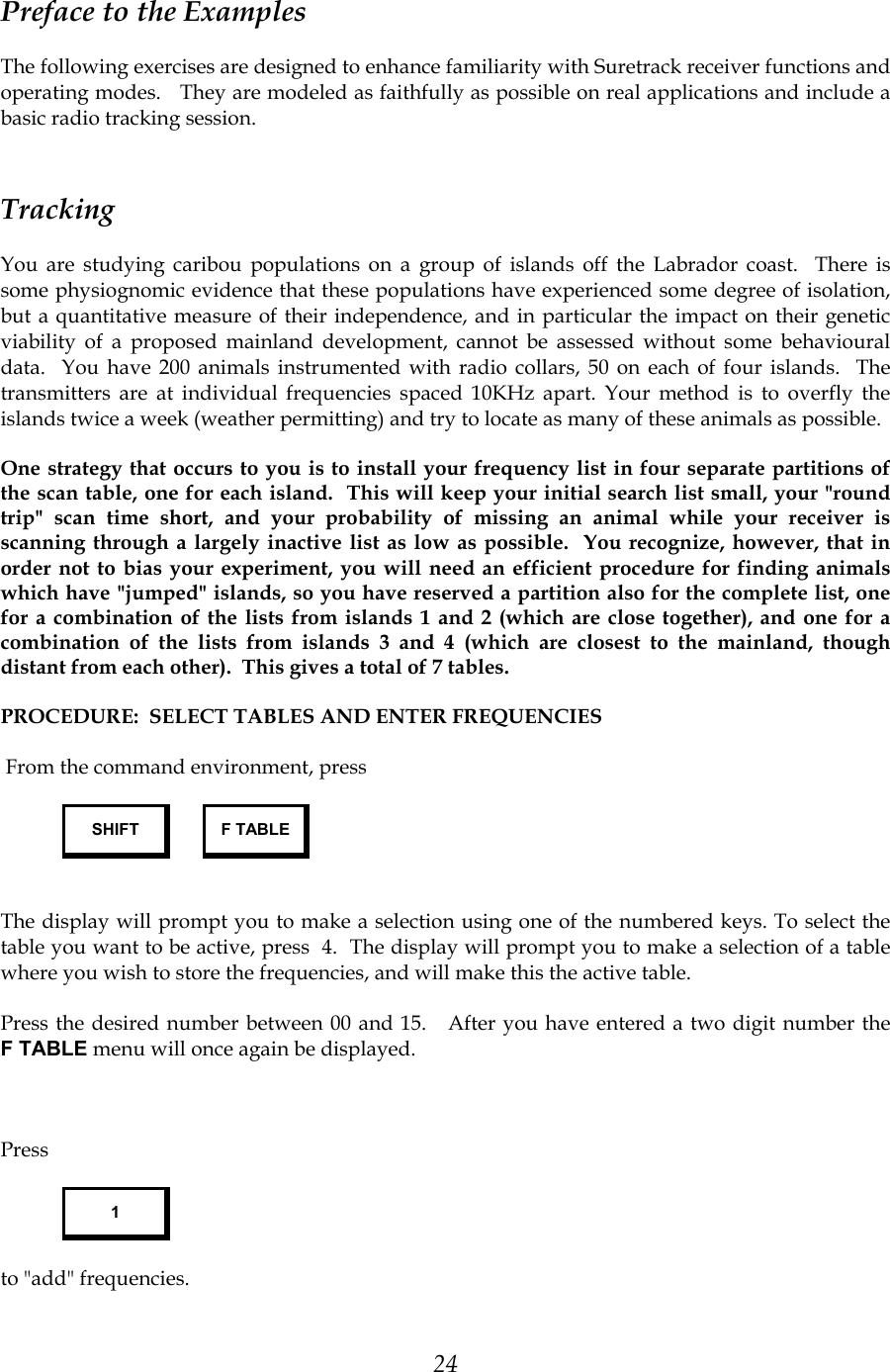 24 Preface to the Examples The following exercises are designed to enhance familiarity with Suretrack receiver functions and operating modes.   They are modeled as faithfully as possible on real applications and include a basic radio tracking session. Tracking You are studying caribou populations on a group of islands off the Labrador coast.  There is some physiognomic evidence that these populations have experienced some degree of isolation, but a quantitative measure of their independence, and in particular the impact on their genetic viability of a proposed mainland development, cannot be assessed without some behavioural data.  You have 200 animals instrumented with radio collars, 50 on each of four islands.  The transmitters are at individual frequencies spaced 10KHz apart. Your method is to overfly the islands twice a week (weather permitting) and try to locate as many of these animals as possible. One strategy that occurs to you is to install your frequency list in four separate partitions of the scan table, one for each island.  This will keep your initial search list small, your &quot;round trip&quot; scan time short, and your probability of missing an animal while your receiver is scanning through a largely inactive list as low as possible.  You recognize, however, that in order not to bias your experiment, you will need an efficient procedure for finding animals which have &quot;jumped&quot; islands, so you have reserved a partition also for the complete list, one for a combination of the lists from islands 1 and 2 (which are close together), and one for a combination of the lists from islands 3 and 4 (which are closest to the mainland, though distant from each other).  This gives a total of 7 tables.  PROCEDURE:  SELECT TABLES AND ENTER FREQUENCIES     From the command environment, press SHIFT  F TABLE                                             The display will prompt you to make a selection using one of the numbered keys. To select the table you want to be active, press  4.  The display will prompt you to make a selection of a table where you wish to store the frequencies, and will make this the active table.  Press the desired number between 00 and 15.   After you have entered a two digit number the F TABLE menu will once again be displayed.     Press  1 to &quot;add&quot; frequencies. 