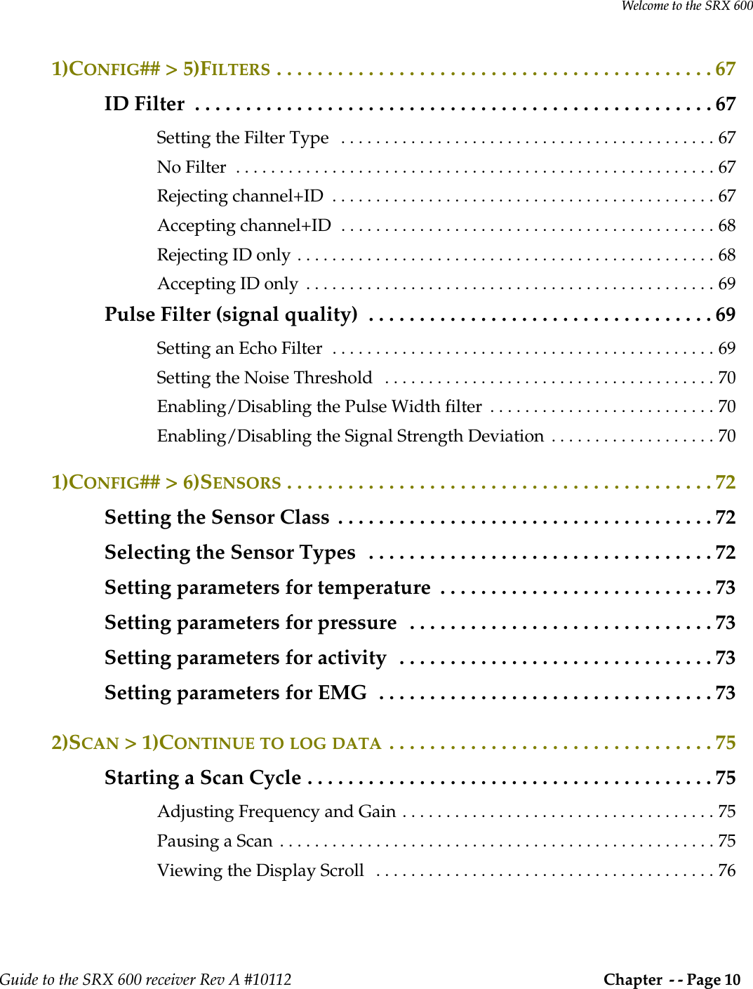 Welcome to the SRX 600Guide to the SRX 600 receiver Rev A #10112  Chapter  - - Page 10 1)CONFIG## &gt; 5)FILTERS . . . . . . . . . . . . . . . . . . . . . . . . . . . . . . . . . . . . . . . . . . . 67ID Filter  . . . . . . . . . . . . . . . . . . . . . . . . . . . . . . . . . . . . . . . . . . . . . . . . . . . 67Setting the Filter Type   . . . . . . . . . . . . . . . . . . . . . . . . . . . . . . . . . . . . . . . . . . . 67No Filter  . . . . . . . . . . . . . . . . . . . . . . . . . . . . . . . . . . . . . . . . . . . . . . . . . . . . . . . 67Rejecting channel+ID  . . . . . . . . . . . . . . . . . . . . . . . . . . . . . . . . . . . . . . . . . . . . 67Accepting channel+ID  . . . . . . . . . . . . . . . . . . . . . . . . . . . . . . . . . . . . . . . . . . . 68Rejecting ID only . . . . . . . . . . . . . . . . . . . . . . . . . . . . . . . . . . . . . . . . . . . . . . . . 68Accepting ID only  . . . . . . . . . . . . . . . . . . . . . . . . . . . . . . . . . . . . . . . . . . . . . . . 69Pulse Filter (signal quality)  . . . . . . . . . . . . . . . . . . . . . . . . . . . . . . . . . . 69Setting an Echo Filter  . . . . . . . . . . . . . . . . . . . . . . . . . . . . . . . . . . . . . . . . . . . . 69Setting the Noise Threshold   . . . . . . . . . . . . . . . . . . . . . . . . . . . . . . . . . . . . . . 70Enabling/Disabling the Pulse Width filter  . . . . . . . . . . . . . . . . . . . . . . . . . . 70Enabling/Disabling the Signal Strength Deviation  . . . . . . . . . . . . . . . . . . . 701)CONFIG## &gt; 6)SENSORS . . . . . . . . . . . . . . . . . . . . . . . . . . . . . . . . . . . . . . . . . . 72Setting the Sensor Class  . . . . . . . . . . . . . . . . . . . . . . . . . . . . . . . . . . . . . 72Selecting the Sensor Types   . . . . . . . . . . . . . . . . . . . . . . . . . . . . . . . . . . 72Setting parameters for temperature  . . . . . . . . . . . . . . . . . . . . . . . . . . . 73Setting parameters for pressure  . . . . . . . . . . . . . . . . . . . . . . . . . . . . . . 73Setting parameters for activity  . . . . . . . . . . . . . . . . . . . . . . . . . . . . . . . 73Setting parameters for EMG  . . . . . . . . . . . . . . . . . . . . . . . . . . . . . . . . . 732)SCAN &gt; 1)CONTINUE TO LOG DATA . . . . . . . . . . . . . . . . . . . . . . . . . . . . . . . . 75Starting a Scan Cycle . . . . . . . . . . . . . . . . . . . . . . . . . . . . . . . . . . . . . . . . 75Adjusting Frequency and Gain . . . . . . . . . . . . . . . . . . . . . . . . . . . . . . . . . . . . 75Pausing a Scan  . . . . . . . . . . . . . . . . . . . . . . . . . . . . . . . . . . . . . . . . . . . . . . . . . . 75Viewing the Display Scroll   . . . . . . . . . . . . . . . . . . . . . . . . . . . . . . . . . . . . . . . 76