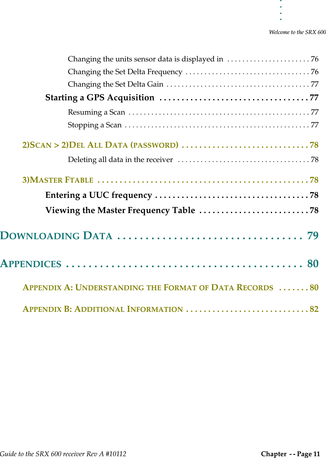 . . . . .Welcome to the SRX 600Guide to the SRX 600 receiver Rev A #10112 Chapter  - - Page 11 Changing the units sensor data is displayed in  . . . . . . . . . . . . . . . . . . . . . . 76Changing the Set Delta Frequency  . . . . . . . . . . . . . . . . . . . . . . . . . . . . . . . . . 76Changing the Set Delta Gain  . . . . . . . . . . . . . . . . . . . . . . . . . . . . . . . . . . . . . . 77Starting a GPS Acquisition  . . . . . . . . . . . . . . . . . . . . . . . . . . . . . . . . . . 77Resuming a Scan  . . . . . . . . . . . . . . . . . . . . . . . . . . . . . . . . . . . . . . . . . . . . . . . . 77Stopping a Scan  . . . . . . . . . . . . . . . . . . . . . . . . . . . . . . . . . . . . . . . . . . . . . . . . . 772)SCAN &gt; 2)DEL ALL DATA (PASSWORD) . . . . . . . . . . . . . . . . . . . . . . . . . . . . . 78Deleting all data in the receiver   . . . . . . . . . . . . . . . . . . . . . . . . . . . . . . . . . . . 783)MASTER FTABLE  . . . . . . . . . . . . . . . . . . . . . . . . . . . . . . . . . . . . . . . . . . . . . . . . 78Entering a UUC frequency . . . . . . . . . . . . . . . . . . . . . . . . . . . . . . . . . . . 78Viewing the Master Frequency Table  . . . . . . . . . . . . . . . . . . . . . . . . . 78DOWNLOADING DATA  . . . . . . . . . . . . . . . . . . . . . . . . . . . . . . . . .  79APPENDICES  . . . . . . . . . . . . . . . . . . . . . . . . . . . . . . . . . . . . . . . . . .  80APPENDIX A: UNDERSTANDING THE FORMAT OF DATA RECORDS   . . . . . . . 80APPENDIX B: ADDITIONAL INFORMATION . . . . . . . . . . . . . . . . . . . . . . . . . . . . 82