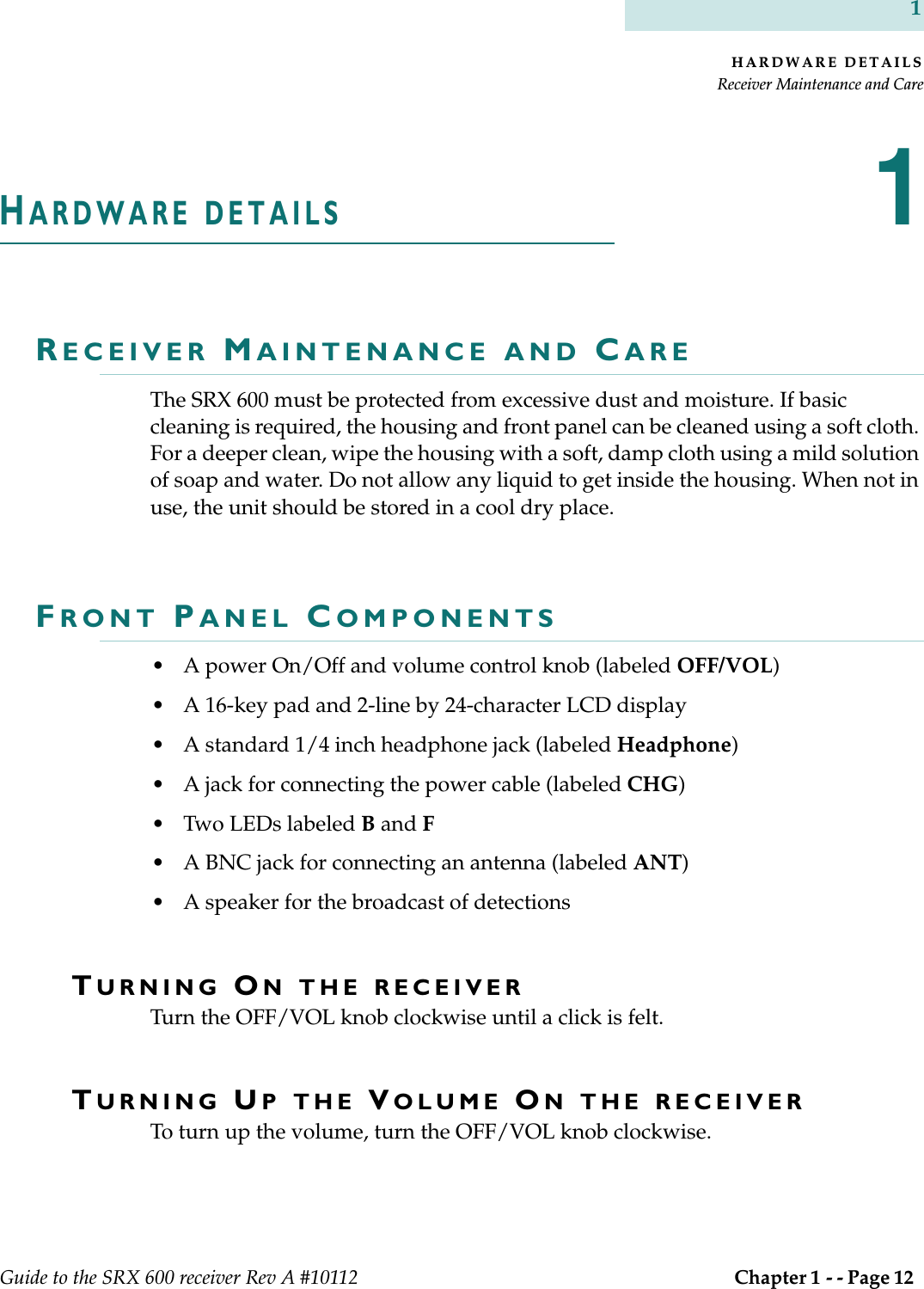 HARDWARE DETAILSReceiver Maintenance and CareGuide to the SRX 600 receiver Rev A #10112  Chapter 1 - - Page 12 1HARDWARE DETAILS1RECEIVER MAINTENANCE AND CAREThe SRX 600 must be protected from excessive dust and moisture. If basic cleaning is required, the housing and front panel can be cleaned using a soft cloth. For a deeper clean, wipe the housing with a soft, damp cloth using a mild solution of soap and water. Do not allow any liquid to get inside the housing. When not in use, the unit should be stored in a cool dry place. FRONT PANEL COMPONENTS• A power On/Off and volume control knob (labeled OFF/VOL)• A 16-key pad and 2-line by 24-character LCD display • A standard 1/4 inch headphone jack (labeled Headphone)• A jack for connecting the power cable (labeled CHG)• Two LEDs labeled B and F• A BNC jack for connecting an antenna (labeled ANT)• A speaker for the broadcast of detections TURNING ON THE RECEIVERTurn the OFF/VOL knob clockwise until a click is felt. TURNING UP THE VOLUME ON THE RECEIVERTo turn up the volume, turn the OFF/VOL knob clockwise.