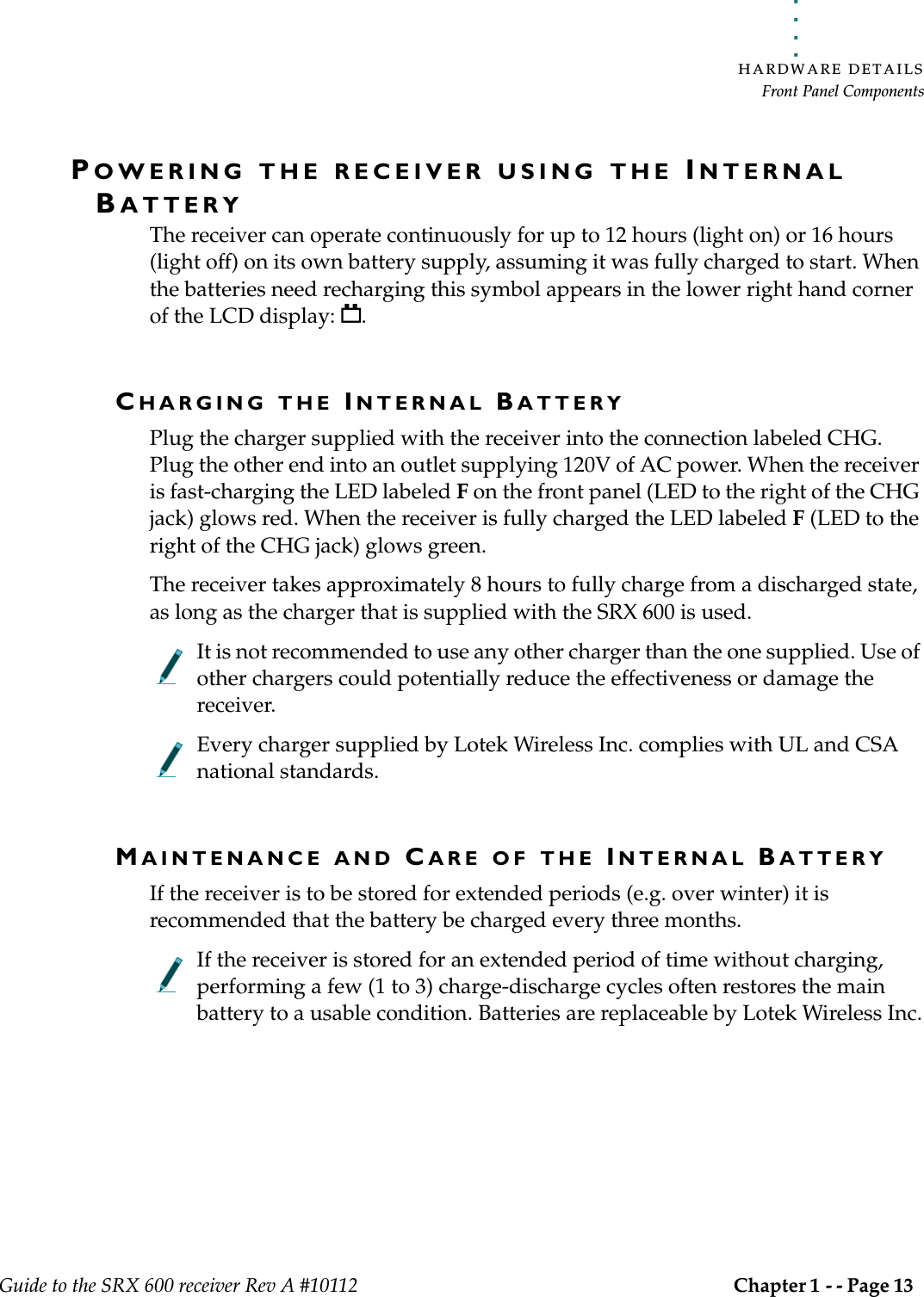 . . . . .HARDWARE DETAILSFront Panel ComponentsGuide to the SRX 600 receiver Rev A #10112 Chapter 1 - - Page 13 POWERING THE RECEIVER USING THE INTERNAL BATTERYThe receiver can operate continuously for up to 12 hours (light on) or 16 hours (light off) on its own battery supply, assuming it was fully charged to start. When the batteries need recharging this symbol appears in the lower right hand corner of the LCD display:  .CHARGING THE INTERNAL BATTERYPlug the charger supplied with the receiver into the connection labeled CHG. Plug the other end into an outlet supplying 120V of AC power. When the receiver is fast-charging the LED labeled F on the front panel (LED to the right of the CHG jack) glows red. When the receiver is fully charged the LED labeled F (LED to the right of the CHG jack) glows green. The receiver takes approximately 8 hours to fully charge from a discharged state, as long as the charger that is supplied with the SRX 600 is used. It is not recommended to use any other charger than the one supplied. Use of other chargers could potentially reduce the effectiveness or damage the receiver.Every charger supplied by Lotek Wireless Inc. complies with UL and CSA national standards. MAINTENANCE AND CARE OF THE INTERNAL BATTERYIf the receiver is to be stored for extended periods (e.g. over winter) it is recommended that the battery be charged every three months.If the receiver is stored for an extended period of time without charging, performing a few (1 to 3) charge-discharge cycles often restores the main battery to a usable condition. Batteries are replaceable by Lotek Wireless Inc.