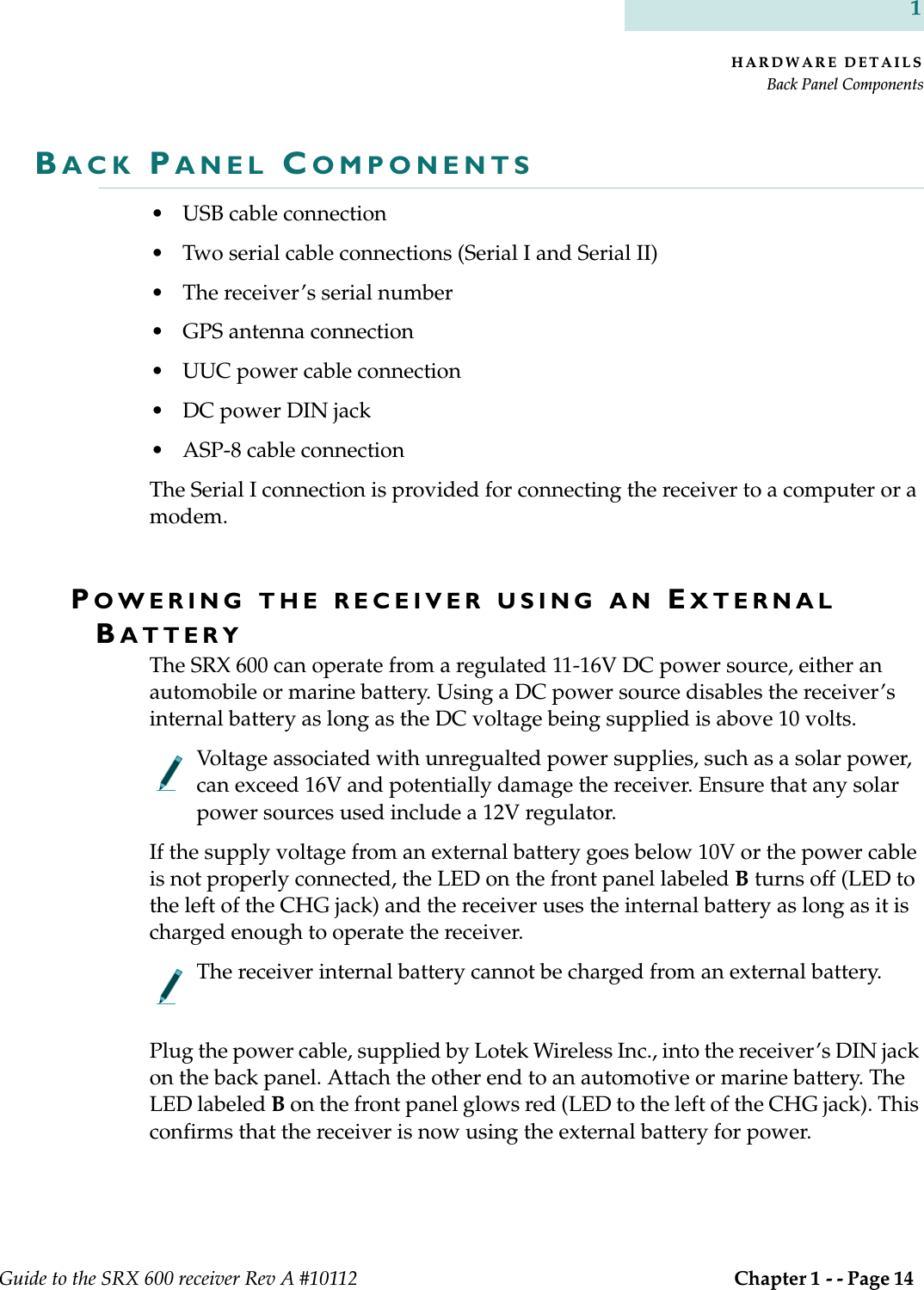 HARDWARE DETAILSBack Panel ComponentsGuide to the SRX 600 receiver Rev A #10112  Chapter 1 - - Page 14 1BACK PANEL COMPONENTS• USB cable connection• Two serial cable connections (Serial I and Serial II)• The receiver’s serial number• GPS antenna connection• UUC power cable connection• DC power DIN jack• ASP-8 cable connectionThe Serial I connection is provided for connecting the receiver to a computer or a modem. POWERING THE RECEIVER USING AN EXTERNAL BATTERYThe SRX 600 can operate from a regulated 11-16V DC power source, either an automobile or marine battery. Using a DC power source disables the receiver’s internal battery as long as the DC voltage being supplied is above 10 volts. Voltage associated with unregualted power supplies, such as a solar power, can exceed 16V and potentially damage the receiver. Ensure that any solar power sources used include a 12V regulator.If the supply voltage from an external battery goes below 10V or the power cable is not properly connected, the LED on the front panel labeled B turns off (LED to the left of the CHG jack) and the receiver uses the internal battery as long as it is charged enough to operate the receiver.The receiver internal battery cannot be charged from an external battery.Plug the power cable, supplied by Lotek Wireless Inc., into the receiver’s DIN jack on the back panel. Attach the other end to an automotive or marine battery. The LED labeled B on the front panel glows red (LED to the left of the CHG jack). This confirms that the receiver is now using the external battery for power.