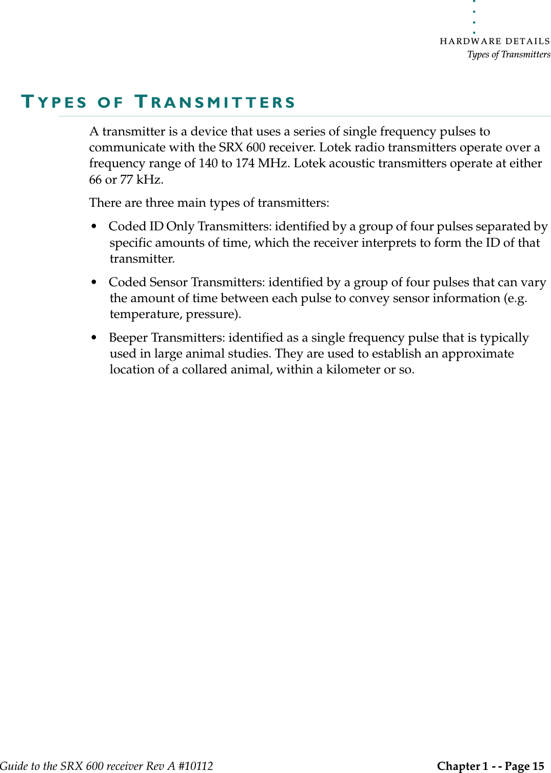 . . . . .HARDWARE DETAILSTypes of TransmittersGuide to the SRX 600 receiver Rev A #10112 Chapter 1 - - Page 15 TYPES OF TRANSMITTERSA transmitter is a device that uses a series of single frequency pulses to communicate with the SRX 600 receiver. Lotek radio transmitters operate over a frequency range of 140 to 174 MHz. Lotek acoustic transmitters operate at either 66 or 77 kHz.There are three main types of transmitters:• Coded ID Only Transmitters: identified by a group of four pulses separated by specific amounts of time, which the receiver interprets to form the ID of that transmitter.• Coded Sensor Transmitters: identified by a group of four pulses that can vary the amount of time between each pulse to convey sensor information (e.g. temperature, pressure). • Beeper Transmitters: identified as a single frequency pulse that is typically used in large animal studies. They are used to establish an approximate location of a collared animal, within a kilometer or so. 