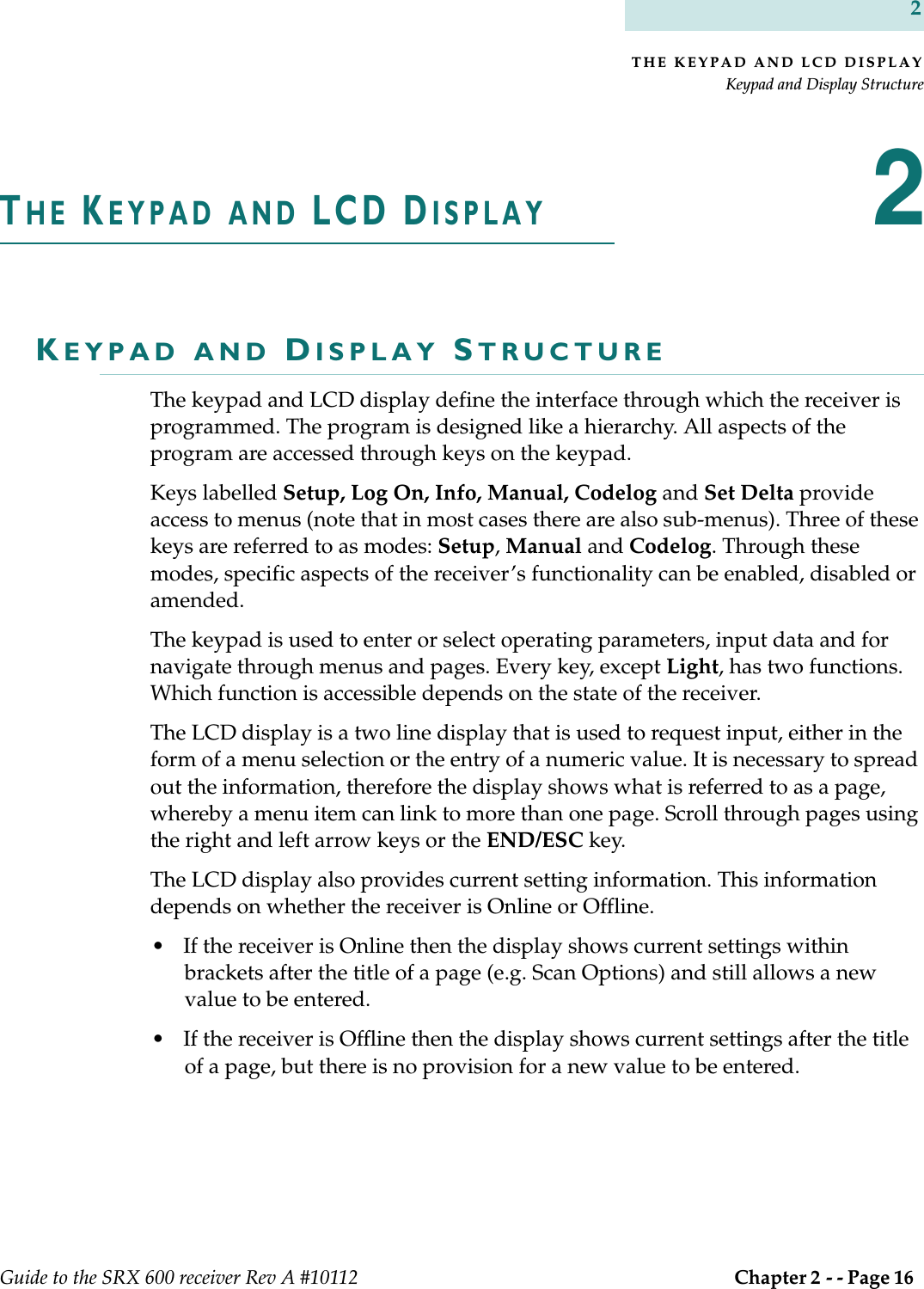 THE KEYPAD AND LCD DISPLAYKeypad and Display StructureGuide to the SRX 600 receiver Rev A #10112  Chapter 2 - - Page 16 2THE KEYPAD AND LCD DISPLAY2KEYPAD AND DISPLAY STRUCTUREThe keypad and LCD display define the interface through which the receiver is programmed. The program is designed like a hierarchy. All aspects of the program are accessed through keys on the keypad. Keys labelled Setup, Log On, Info, Manual, Codelog and Set Delta provide access to menus (note that in most cases there are also sub-menus). Three of these keys are referred to as modes: Setup, Manual and Codelog. Through these modes, specific aspects of the receiver’s functionality can be enabled, disabled or amended. The keypad is used to enter or select operating parameters, input data and for navigate through menus and pages. Every key, except Light, has two functions. Which function is accessible depends on the state of the receiver.The LCD display is a two line display that is used to request input, either in the form of a menu selection or the entry of a numeric value. It is necessary to spread out the information, therefore the display shows what is referred to as a page, whereby a menu item can link to more than one page. Scroll through pages using the right and left arrow keys or the END/ESC key. The LCD display also provides current setting information. This information depends on whether the receiver is Online or Offline. • If the receiver is Online then the display shows current settings within brackets after the title of a page (e.g. Scan Options) and still allows a new value to be entered. • If the receiver is Offline then the display shows current settings after the title of a page, but there is no provision for a new value to be entered. 