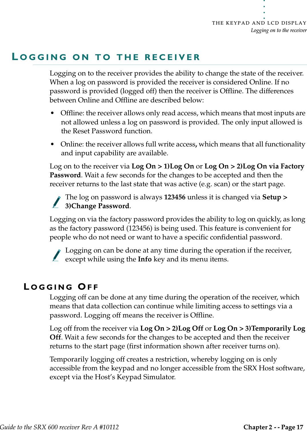 . . . . .THE KEYPAD AND LCD DISPLAYLogging on to the receiverGuide to the SRX 600 receiver Rev A #10112 Chapter 2 - - Page 17 LOGGING ON TO THE RECEIVERLogging on to the receiver provides the ability to change the state of the receiver. When a log on password is provided the receiver is considered Online. If no password is provided (logged off) then the receiver is Offline. The differences between Online and Offline are described below:• Offline: the receiver allows only read access, which means that most inputs are not allowed unless a log on password is provided. The only input allowed is the Reset Password function. • Online: the receiver allows full write access, which means that all functionality and input capability are available.Log on to the receiver via Log On &gt; 1)Log On or Log On &gt; 2)Log On via Factory Password. Wait a few seconds for the changes to be accepted and then the receiver returns to the last state that was active (e.g. scan) or the start page.The log on password is always 123456 unless it is changed via Setup &gt; 3)Change Password. Logging on via the factory password provides the ability to log on quickly, as long as the factory password (123456) is being used. This feature is convenient for people who do not need or want to have a specific confidential password.Logging on can be done at any time during the operation if the receiver, except while using the Info key and its menu items. LOGGING OFF Logging off can be done at any time during the operation of the receiver, which means that data collection can continue while limiting access to settings via a password. Logging off means the receiver is Offline.Log off from the receiver via Log On &gt; 2)Log Off or Log On &gt; 3)Temporarily Log Off. Wait a few seconds for the changes to be accepted and then the receiver returns to the start page (first information shown after receiver turns on).Temporarily logging off creates a restriction, whereby logging on is only accessible from the keypad and no longer accessible from the SRX Host software, except via the Host’s Keypad Simulator.