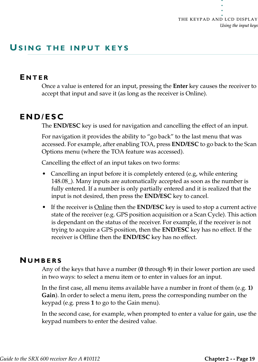 . . . . .THE KEYPAD AND LCD DISPLAYUsing the input keysGuide to the SRX 600 receiver Rev A #10112 Chapter 2 - - Page 19 USING THE INPUT KEYSENTER Once a value is entered for an input, pressing the Enter key causes the receiver to accept that input and save it (as long as the receiver is Online).END/ESC The END/ESC key is used for navigation and cancelling the effect of an input. For navigation it provides the ability to “go back” to the last menu that was accessed. For example, after enabling TOA, press END/ESC to go back to the Scan Options menu (where the TOA feature was accessed).Cancelling the effect of an input takes on two forms:• Cancelling an input before it is completely entered (e.g, while entering 148.08_). Many inputs are automatically accepted as soon as the number is fully entered. If a number is only partially entered and it is realized that the input is not desired, then press the END/ESC key to cancel.• If the receiver is Online then the END/ESC key is used to stop a current active state of the receiver (e.g. GPS position acquisition or a Scan Cycle). This action is dependant on the status of the receiver. For example, if the receiver is not trying to acquire a GPS position, then the END/ESC key has no effect. If the receiver is Offline then the END/ESC key has no effect.NUMBERSAny of the keys that have a number (0 through 9) in their lower portion are used in two ways: to select a menu item or to enter in values for an input. In the first case, all menu items available have a number in front of them (e.g. 1) Gain). In order to select a menu item, press the corresponding number on the keypad (e.g. press 1 to go to the Gain menu). In the second case, for example, when prompted to enter a value for gain, use the keypad numbers to enter the desired value. 