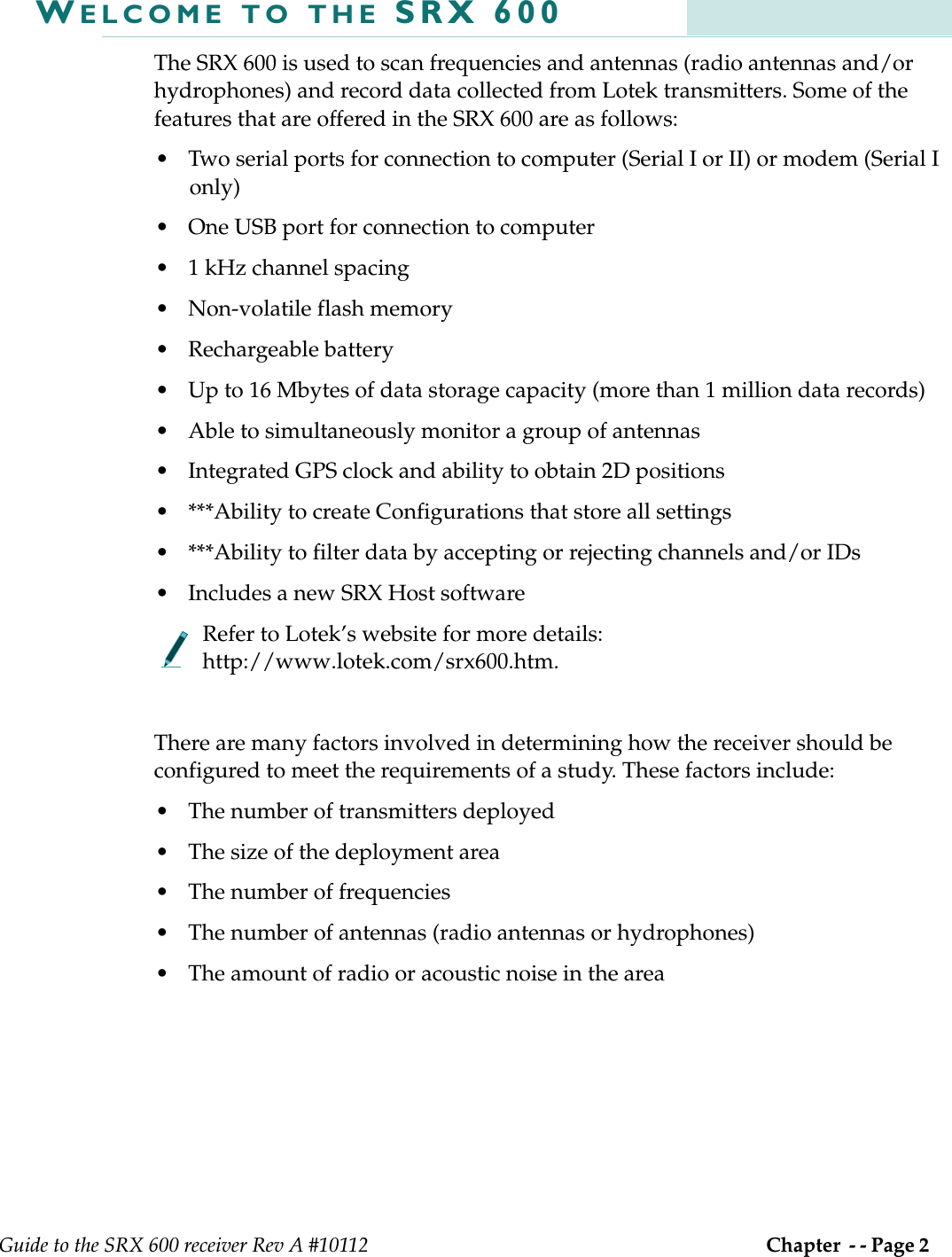 Guide to the SRX 600 receiver Rev A #10112 Chapter  - - Page 2 WELCOME TO THE SRX 600The SRX 600 is used to scan frequencies and antennas (radio antennas and/or hydrophones) and record data collected from Lotek transmitters. Some of the features that are offered in the SRX 600 are as follows:• Two serial ports for connection to computer (Serial I or II) or modem (Serial I only)• One USB port for connection to computer• 1 kHz channel spacing• Non-volatile flash memory• Rechargeable battery• Up to 16 Mbytes of data storage capacity (more than 1 million data records)• Able to simultaneously monitor a group of antennas• Integrated GPS clock and ability to obtain 2D positions• ***Ability to create Configurations that store all settings• ***Ability to filter data by accepting or rejecting channels and/or IDs• Includes a new SRX Host softwareRefer to Lotek’s website for more details: http://www.lotek.com/srx600.htm.There are many factors involved in determining how the receiver should be configured to meet the requirements of a study. These factors include:• The number of transmitters deployed• The size of the deployment area• The number of frequencies • The number of antennas (radio antennas or hydrophones)• The amount of radio or acoustic noise in the area