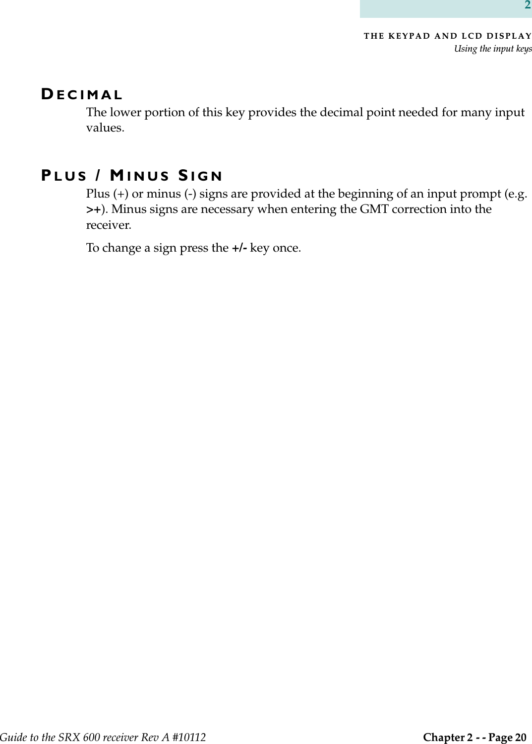 THE KEYPAD AND LCD DISPLAYUsing the input keysGuide to the SRX 600 receiver Rev A #10112  Chapter 2 - - Page 20 2DECIMALThe lower portion of this key provides the decimal point needed for many input values.PLUS / MINUS SIGNPlus (+) or minus (-) signs are provided at the beginning of an input prompt (e.g. &gt;+). Minus signs are necessary when entering the GMT correction into the receiver.To change a sign press the +/- key once.