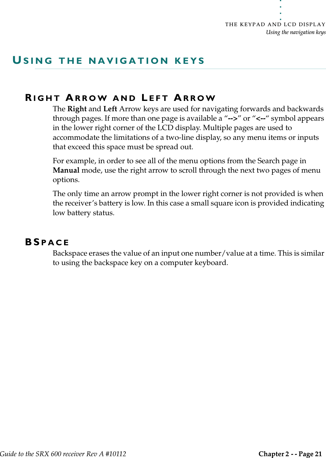 . . . . .THE KEYPAD AND LCD DISPLAYUsing the navigation keysGuide to the SRX 600 receiver Rev A #10112 Chapter 2 - - Page 21 USING THE NAVIGATION KEYSRIGHT ARROW AND LEFT ARROWThe Right and Left Arrow keys are used for navigating forwards and backwards through pages. If more than one page is available a “--&gt;” or “&lt;--“ symbol appears in the lower right corner of the LCD display. Multiple pages are used to accommodate the limitations of a two-line display, so any menu items or inputs that exceed this space must be spread out. For example, in order to see all of the menu options from the Search page in Manual mode, use the right arrow to scroll through the next two pages of menu options. The only time an arrow prompt in the lower right corner is not provided is when the receiver’s battery is low. In this case a small square icon is provided indicating low battery status.BSPACEBackspace erases the value of an input one number/value at a time. This is similar to using the backspace key on a computer keyboard.