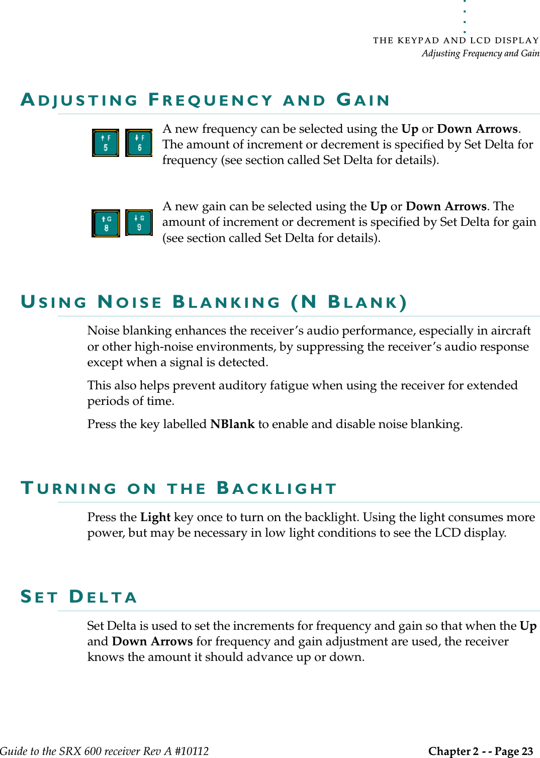 . . . . .THE KEYPAD AND LCD DISPLAYAdjusting Frequency and GainGuide to the SRX 600 receiver Rev A #10112 Chapter 2 - - Page 23 ADJUSTING FREQUENCY AND GAINA new frequency can be selected using the Up or Down Arrows. The amount of increment or decrement is specified by Set Delta for frequency (see section called Set Delta for details).A new gain can be selected using the Up or Down Arrows. The amount of increment or decrement is specified by Set Delta for gain (see section called Set Delta for details).USING NOISE BLANKING (N BLANK)Noise blanking enhances the receiver’s audio performance, especially in aircraft or other high-noise environments, by suppressing the receiver’s audio response except when a signal is detected. This also helps prevent auditory fatigue when using the receiver for extended periods of time.Press the key labelled NBlank to enable and disable noise blanking.TURNING ON THE BACKLIGHTPress the Light key once to turn on the backlight. Using the light consumes more power, but may be necessary in low light conditions to see the LCD display.SET DELTA Set Delta is used to set the increments for frequency and gain so that when the Up and Down Arrows for frequency and gain adjustment are used, the receiver knows the amount it should advance up or down.