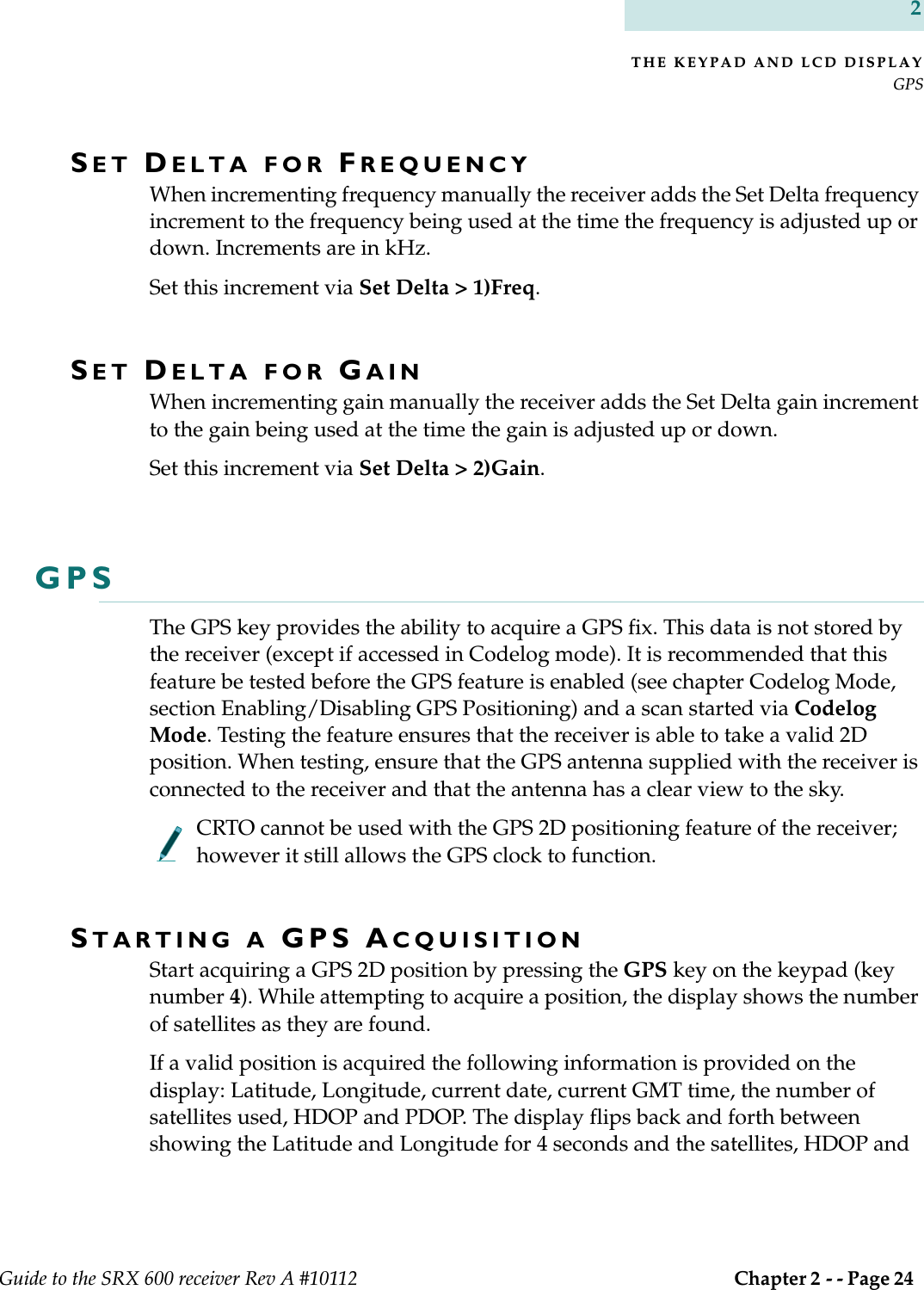 THE KEYPAD AND LCD DISPLAYGPSGuide to the SRX 600 receiver Rev A #10112  Chapter 2 - - Page 24 2SET DELTA FOR FREQUENCYWhen incrementing frequency manually the receiver adds the Set Delta frequency increment to the frequency being used at the time the frequency is adjusted up or down. Increments are in kHz.Set this increment via Set Delta &gt; 1)Freq.SET DELTA FOR GAINWhen incrementing gain manually the receiver adds the Set Delta gain increment to the gain being used at the time the gain is adjusted up or down.Set this increment via Set Delta &gt; 2)Gain.GPSThe GPS key provides the ability to acquire a GPS fix. This data is not stored by the receiver (except if accessed in Codelog mode). It is recommended that this feature be tested before the GPS feature is enabled (see chapter Codelog Mode, section Enabling/Disabling GPS Positioning) and a scan started via Codelog Mode. Testing the feature ensures that the receiver is able to take a valid 2D position. When testing, ensure that the GPS antenna supplied with the receiver is connected to the receiver and that the antenna has a clear view to the sky.CRTO cannot be used with the GPS 2D positioning feature of the receiver; however it still allows the GPS clock to function.STARTING A GPS ACQUISITIONStart acquiring a GPS 2D position by pressing the GPS key on the keypad (key number 4). While attempting to acquire a position, the display shows the number of satellites as they are found.If a valid position is acquired the following information is provided on the display: Latitude, Longitude, current date, current GMT time, the number of satellites used, HDOP and PDOP. The display flips back and forth between showing the Latitude and Longitude for 4 seconds and the satellites, HDOP and 