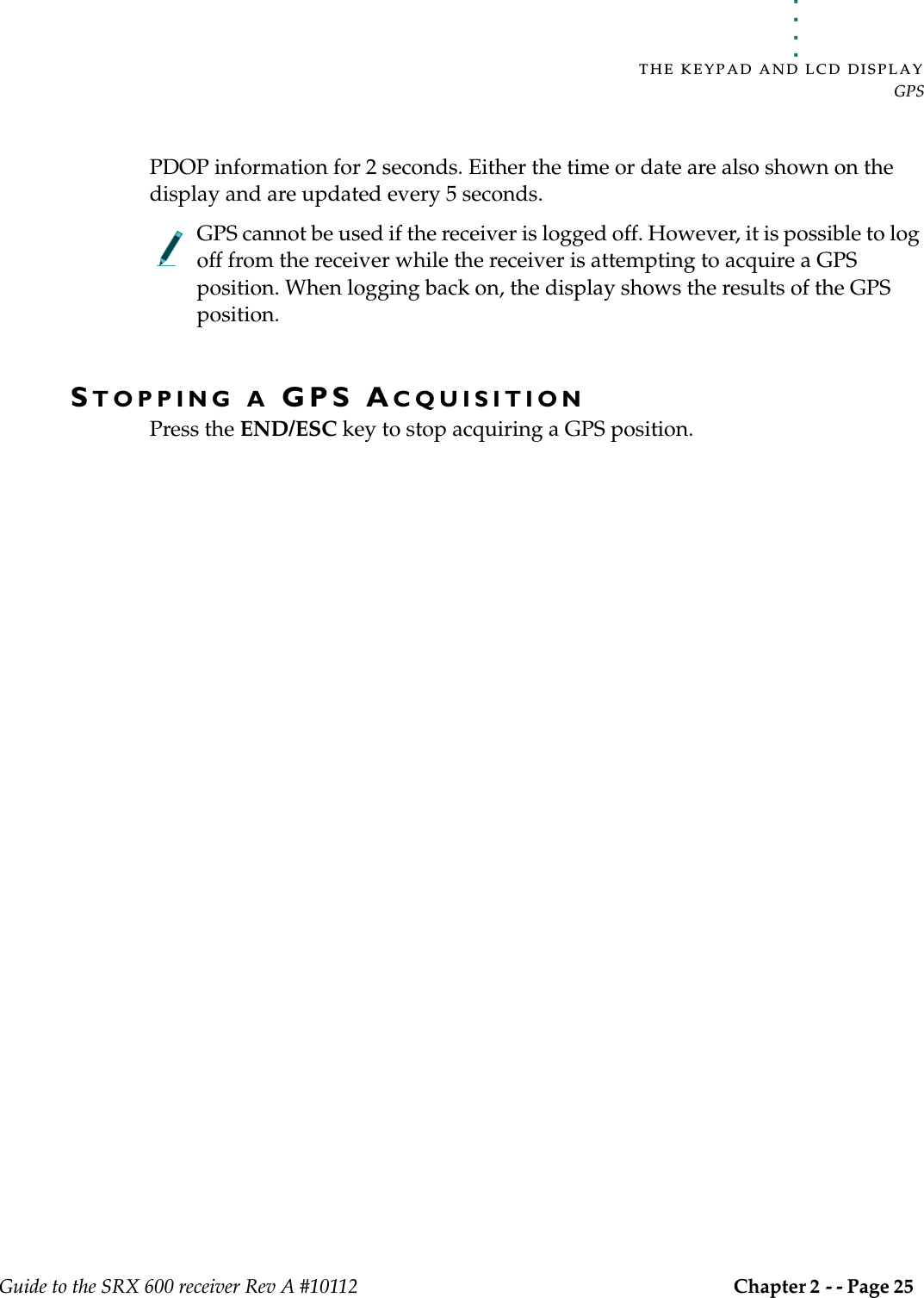 . . . . .THE KEYPAD AND LCD DISPLAYGPSGuide to the SRX 600 receiver Rev A #10112 Chapter 2 - - Page 25 PDOP information for 2 seconds. Either the time or date are also shown on the display and are updated every 5 seconds.GPS cannot be used if the receiver is logged off. However, it is possible to log off from the receiver while the receiver is attempting to acquire a GPS position. When logging back on, the display shows the results of the GPS position.STOPPING A GPS ACQUISITIONPress the END/ESC key to stop acquiring a GPS position.