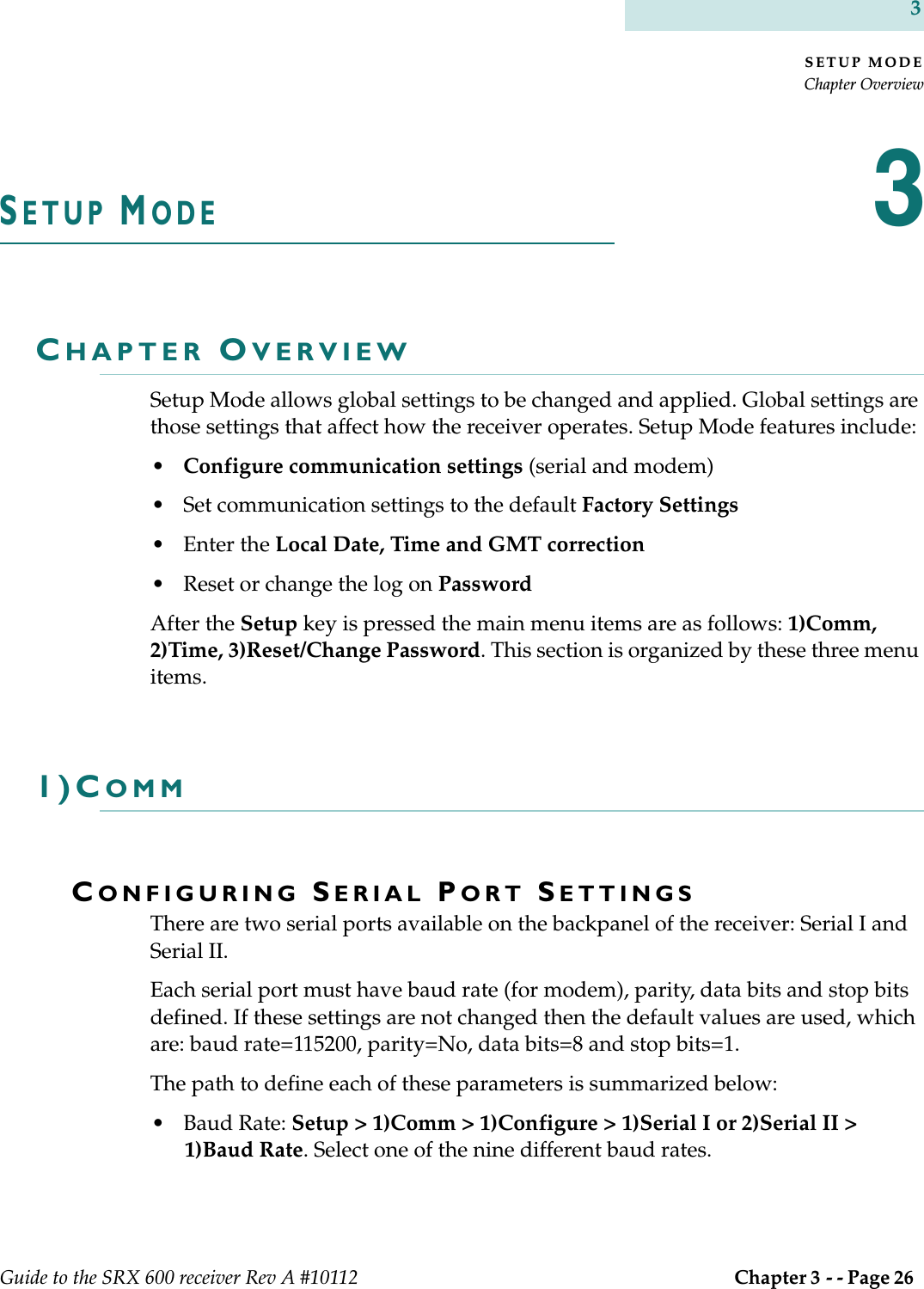 SETUP MODEChapter OverviewGuide to the SRX 600 receiver Rev A #10112  Chapter 3 - - Page 26 3SETUP MODE3CHAPTER OVERVIEWSetup Mode allows global settings to be changed and applied. Global settings are those settings that affect how the receiver operates. Setup Mode features include:•Configure communication settings (serial and modem)• Set communication settings to the default Factory Settings •Enter the Local Date, Time and GMT correction• Reset or change the log on PasswordAfter the Setup key is pressed the main menu items are as follows: 1)Comm, 2)Time, 3)Reset/Change Password. This section is organized by these three menu items.1)COMMCONFIGURING SERIAL PORT SETTINGSThere are two serial ports available on the backpanel of the receiver: Serial I and Serial II.Each serial port must have baud rate (for modem), parity, data bits and stop bits defined. If these settings are not changed then the default values are used, which are: baud rate=115200, parity=No, data bits=8 and stop bits=1.The path to define each of these parameters is summarized below:• Baud Rate: Setup &gt; 1)Comm &gt; 1)Configure &gt; 1)Serial I or 2)Serial II &gt; 1)Baud Rate. Select one of the nine different baud rates.