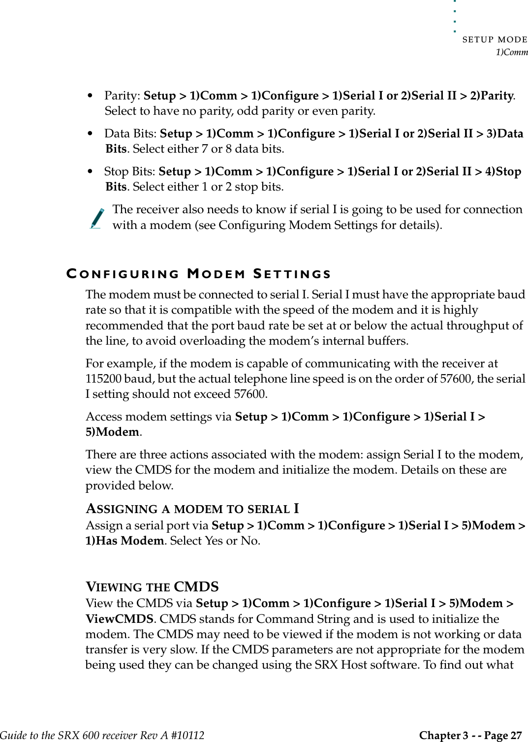 . . . . .SETUP MODE1)CommGuide to the SRX 600 receiver Rev A #10112 Chapter 3 - - Page 27 • Parity: Setup &gt; 1)Comm &gt; 1)Configure &gt; 1)Serial I or 2)Serial II &gt; 2)Parity. Select to have no parity, odd parity or even parity.• Data Bits: Setup &gt; 1)Comm &gt; 1)Configure &gt; 1)Serial I or 2)Serial II &gt; 3)Data Bits. Select either 7 or 8 data bits.• Stop Bits: Setup &gt; 1)Comm &gt; 1)Configure &gt; 1)Serial I or 2)Serial II &gt; 4)Stop Bits. Select either 1 or 2 stop bits.The receiver also needs to know if serial I is going to be used for connection with a modem (see Configuring Modem Settings for details). CONFIGURING MODEM SETTINGSThe modem must be connected to serial I. Serial I must have the appropriate baud rate so that it is compatible with the speed of the modem and it is highly recommended that the port baud rate be set at or below the actual throughput of the line, to avoid overloading the modem’s internal buffers.For example, if the modem is capable of communicating with the receiver at 115200 baud, but the actual telephone line speed is on the order of 57600, the serial I setting should not exceed 57600.Access modem settings via Setup &gt; 1)Comm &gt; 1)Configure &gt; 1)Serial I &gt; 5)Modem.There are three actions associated with the modem: assign Serial I to the modem, view the CMDS for the modem and initialize the modem. Details on these are provided below.ASSIGNING A MODEM TO SERIAL IAssign a serial port via Setup &gt; 1)Comm &gt; 1)Configure &gt; 1)Serial I &gt; 5)Modem &gt; 1)Has Modem. Select Yes or No. VIEWING THE CMDSView the CMDS via Setup &gt; 1)Comm &gt; 1)Configure &gt; 1)Serial I &gt; 5)Modem &gt; ViewCMDS. CMDS stands for Command String and is used to initialize the modem. The CMDS may need to be viewed if the modem is not working or data transfer is very slow. If the CMDS parameters are not appropriate for the modem being used they can be changed using the SRX Host software. To find out what 