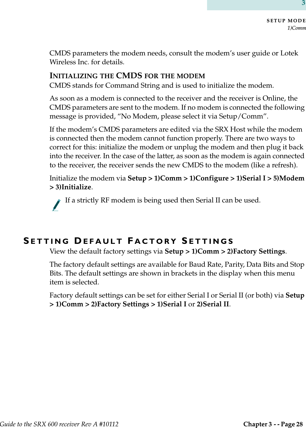 SETUP MODE1)CommGuide to the SRX 600 receiver Rev A #10112  Chapter 3 - - Page 28 3CMDS parameters the modem needs, consult the modem’s user guide or Lotek Wireless Inc. for details.INITIALIZING THE CMDS FOR THE MODEMCMDS stands for Command String and is used to initialize the modem. As soon as a modem is connected to the receiver and the receiver is Online, the CMDS parameters are sent to the modem. If no modem is connected the following message is provided, “No Modem, please select it via Setup/Comm”.If the modem’s CMDS parameters are edited via the SRX Host while the modem is connected then the modem cannot function properly. There are two ways to correct for this: initialize the modem or unplug the modem and then plug it back into the receiver. In the case of the latter, as soon as the modem is again connected to the receiver, the receiver sends the new CMDS to the modem (like a refresh).Initialize the modem via Setup &gt; 1)Comm &gt; 1)Configure &gt; 1)Serial I &gt; 5)Modem &gt; 3)Initialize. If a strictly RF modem is being used then Serial II can be used.SETTING DEFAULT FACTORY SETTINGSView the default factory settings via Setup &gt; 1)Comm &gt; 2)Factory Settings. The factory default settings are available for Baud Rate, Parity, Data Bits and Stop Bits. The default settings are shown in brackets in the display when this menu item is selected. Factory default settings can be set for either Serial I or Serial II (or both) via Setup &gt; 1)Comm &gt; 2)Factory Settings &gt; 1)Serial I or 2)Serial II.