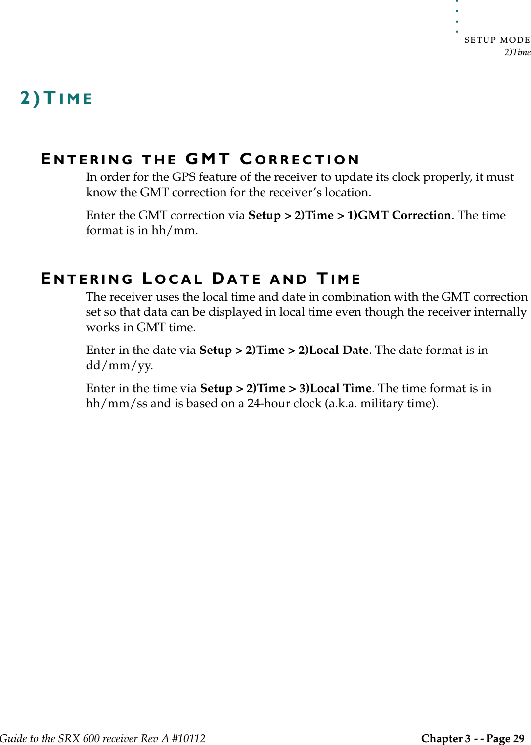 . . . . .SETUP MODE2)TimeGuide to the SRX 600 receiver Rev A #10112 Chapter 3 - - Page 29 2)TIMEENTERING THE GMT CORRECTIONIn order for the GPS feature of the receiver to update its clock properly, it must know the GMT correction for the receiver’s location.Enter the GMT correction via Setup &gt; 2)Time &gt; 1)GMT Correction. The time format is in hh/mm.ENTERING LOCAL DATE AND TIMEThe receiver uses the local time and date in combination with the GMT correction set so that data can be displayed in local time even though the receiver internally works in GMT time.Enter in the date via Setup &gt; 2)Time &gt; 2)Local Date. The date format is in dd/mm/yy.Enter in the time via Setup &gt; 2)Time &gt; 3)Local Time. The time format is in hh/mm/ss and is based on a 24-hour clock (a.k.a. military time).