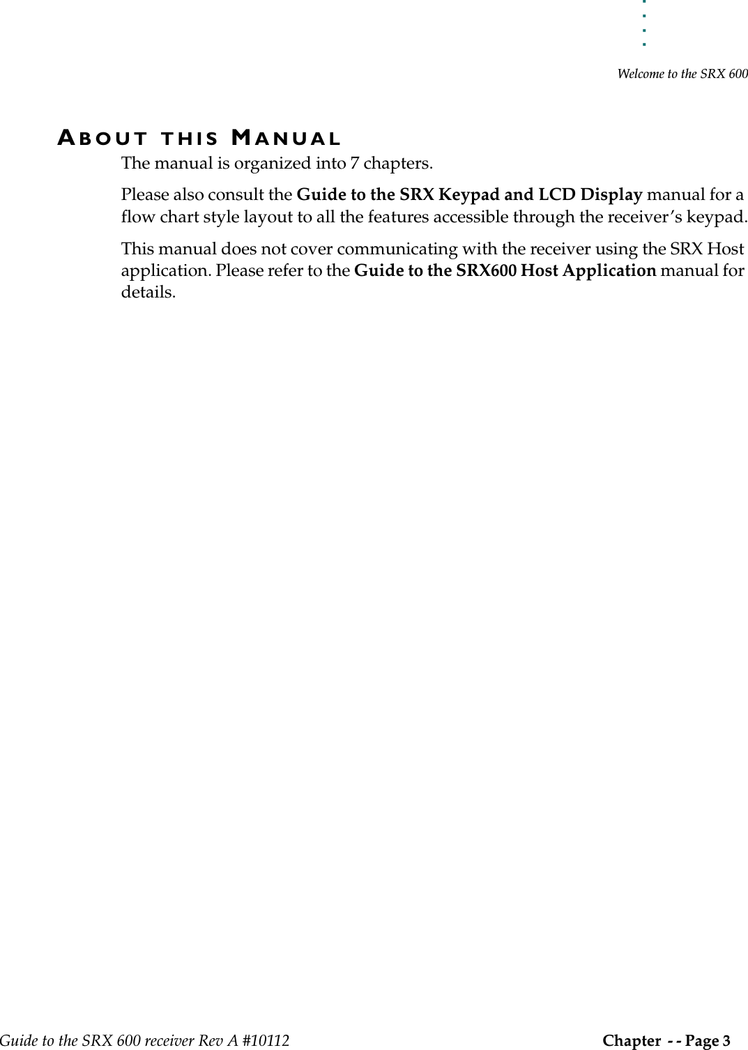 . . . . .Welcome to the SRX 600Guide to the SRX 600 receiver Rev A #10112 Chapter  - - Page 3 ABOUT THIS MANUALThe manual is organized into 7 chapters. Please also consult the Guide to the SRX Keypad and LCD Display manual for a flow chart style layout to all the features accessible through the receiver’s keypad.This manual does not cover communicating with the receiver using the SRX Host application. Please refer to the Guide to the SRX600 Host Application manual for details.