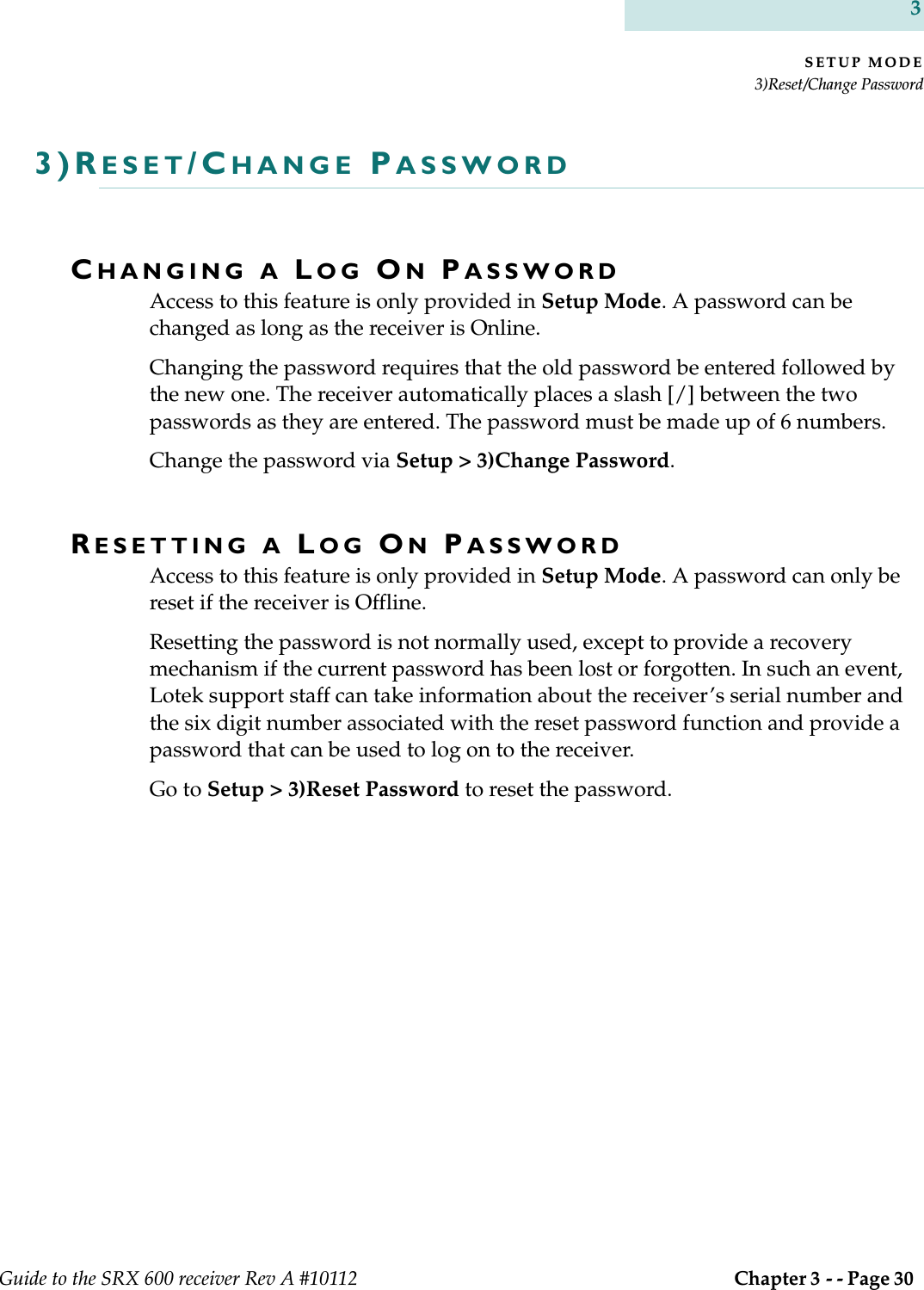 SETUP MODE3)Reset/Change PasswordGuide to the SRX 600 receiver Rev A #10112  Chapter 3 - - Page 30 33)RESET/CHANGE PASSWORDCHANGING A LOG ON PASSWORDAccess to this feature is only provided in Setup Mode. A password can be changed as long as the receiver is Online. Changing the password requires that the old password be entered followed by the new one. The receiver automatically places a slash [/] between the two passwords as they are entered. The password must be made up of 6 numbers.Change the password via Setup &gt; 3)Change Password.RESETTING A LOG ON PASSWORDAccess to this feature is only provided in Setup Mode. A password can only be reset if the receiver is Offline.Resetting the password is not normally used, except to provide a recovery mechanism if the current password has been lost or forgotten. In such an event, Lotek support staff can take information about the receiver’s serial number and the six digit number associated with the reset password function and provide a password that can be used to log on to the receiver. Go to Setup &gt; 3)Reset Password to reset the password.