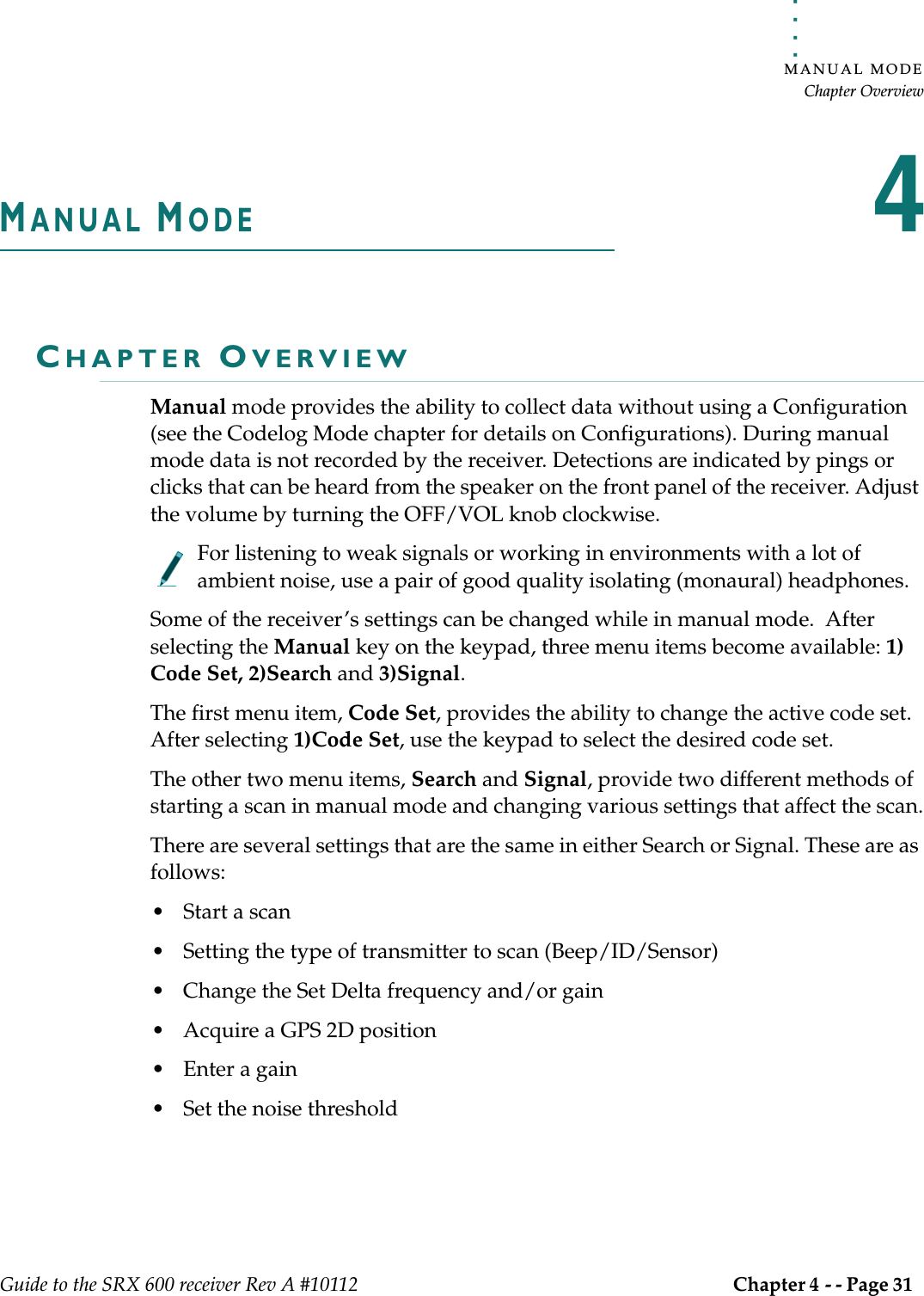 . . . . .MANUAL MODEChapter OverviewGuide to the SRX 600 receiver Rev A #10112 Chapter 4 - - Page 31 MANUAL MODE4CHAPTER OVERVIEWManual mode provides the ability to collect data without using a Configuration (see the Codelog Mode chapter for details on Configurations). During manual mode data is not recorded by the receiver. Detections are indicated by pings or clicks that can be heard from the speaker on the front panel of the receiver. Adjust the volume by turning the OFF/VOL knob clockwise. For listening to weak signals or working in environments with a lot of ambient noise, use a pair of good quality isolating (monaural) headphones.Some of the receiver’s settings can be changed while in manual mode.  After selecting the Manual key on the keypad, three menu items become available: 1) Code Set, 2)Search and 3)Signal. The first menu item, Code Set, provides the ability to change the active code set. After selecting 1)Code Set, use the keypad to select the desired code set. The other two menu items, Search and Signal, provide two different methods of starting a scan in manual mode and changing various settings that affect the scan.There are several settings that are the same in either Search or Signal. These are as follows:• Start a scan • Setting the type of transmitter to scan (Beep/ID/Sensor)• Change the Set Delta frequency and/or gain • Acquire a GPS 2D position • Enter a gain• Set the noise threshold 