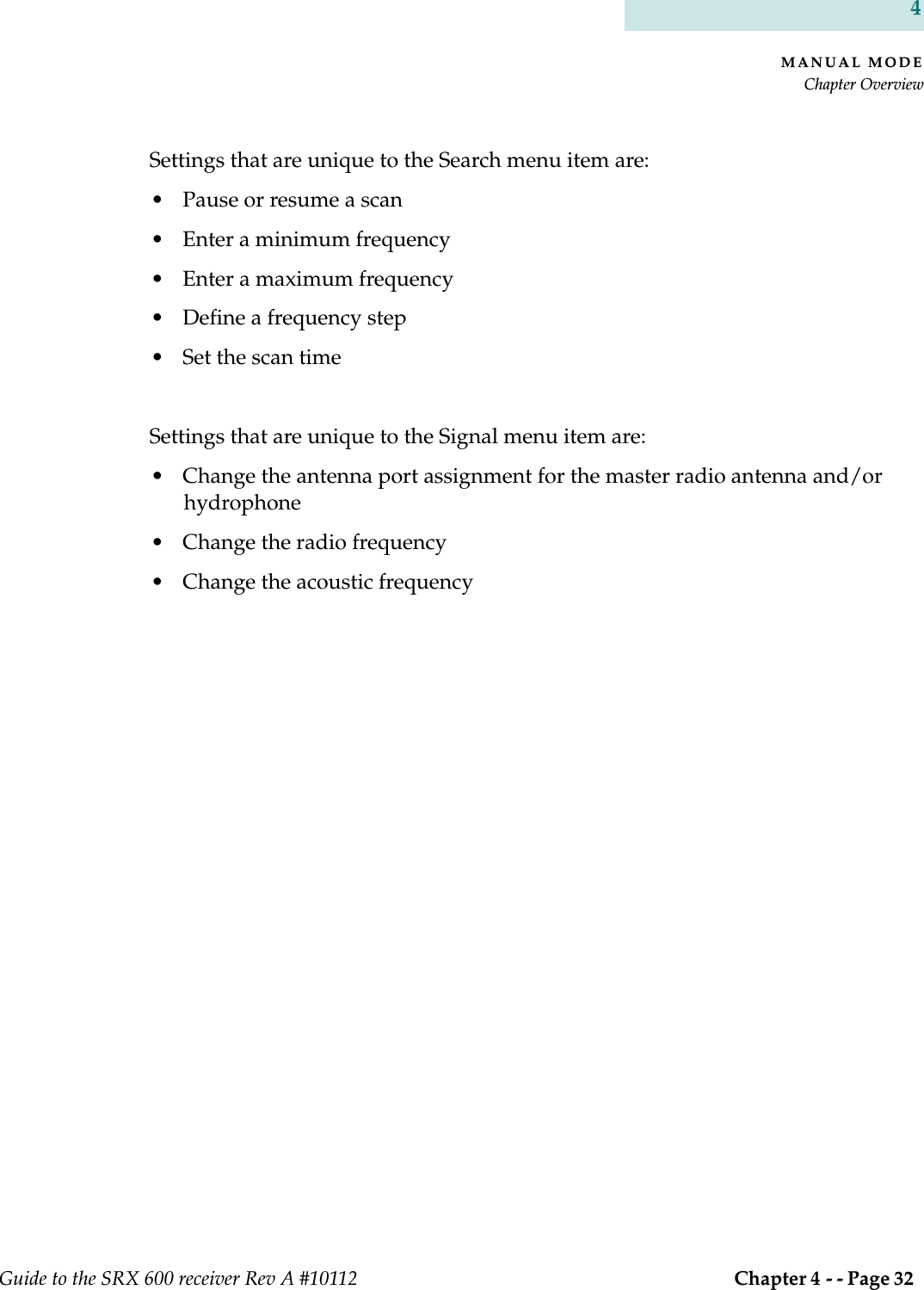 MANUAL MODEChapter OverviewGuide to the SRX 600 receiver Rev A #10112  Chapter 4 - - Page 32 4Settings that are unique to the Search menu item are:• Pause or resume a scan • Enter a minimum frequency • Enter a maximum frequency • Define a frequency step • Set the scan time Settings that are unique to the Signal menu item are:• Change the antenna port assignment for the master radio antenna and/or hydrophone• Change the radio frequency• Change the acoustic frequency