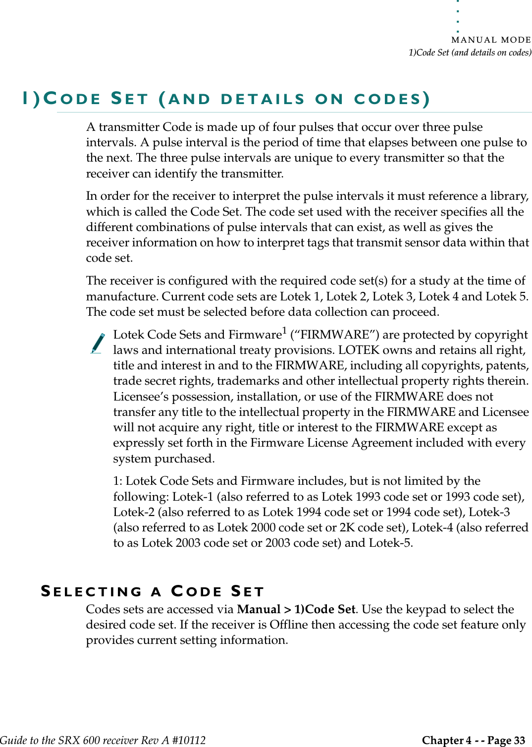. . . . .MANUAL MODE1)Code Set (and details on codes)Guide to the SRX 600 receiver Rev A #10112 Chapter 4 - - Page 33 1)CODE SET (AND DETAILS ON CODES)A transmitter Code is made up of four pulses that occur over three pulse intervals. A pulse interval is the period of time that elapses between one pulse to the next. The three pulse intervals are unique to every transmitter so that the receiver can identify the transmitter.In order for the receiver to interpret the pulse intervals it must reference a library, which is called the Code Set. The code set used with the receiver specifies all the different combinations of pulse intervals that can exist, as well as gives the receiver information on how to interpret tags that transmit sensor data within that code set. The receiver is configured with the required code set(s) for a study at the time of manufacture. Current code sets are Lotek 1, Lotek 2, Lotek 3, Lotek 4 and Lotek 5. The code set must be selected before data collection can proceed.Lotek Code Sets and Firmware1 (“FIRMWARE”) are protected by copyright laws and international treaty provisions. LOTEK owns and retains all right, title and interest in and to the FIRMWARE, including all copyrights, patents, trade secret rights, trademarks and other intellectual property rights therein. Licensee’s possession, installation, or use of the FIRMWARE does not transfer any title to the intellectual property in the FIRMWARE and Licensee will not acquire any right, title or interest to the FIRMWARE except as expressly set forth in the Firmware License Agreement included with every system purchased.1: Lotek Code Sets and Firmware includes, but is not limited by the following: Lotek-1 (also referred to as Lotek 1993 code set or 1993 code set), Lotek-2 (also referred to as Lotek 1994 code set or 1994 code set), Lotek-3 (also referred to as Lotek 2000 code set or 2K code set), Lotek-4 (also referred to as Lotek 2003 code set or 2003 code set) and Lotek-5.SELECTING A CODE SETCodes sets are accessed via Manual &gt; 1)Code Set. Use the keypad to select the desired code set. If the receiver is Offline then accessing the code set feature only provides current setting information. 