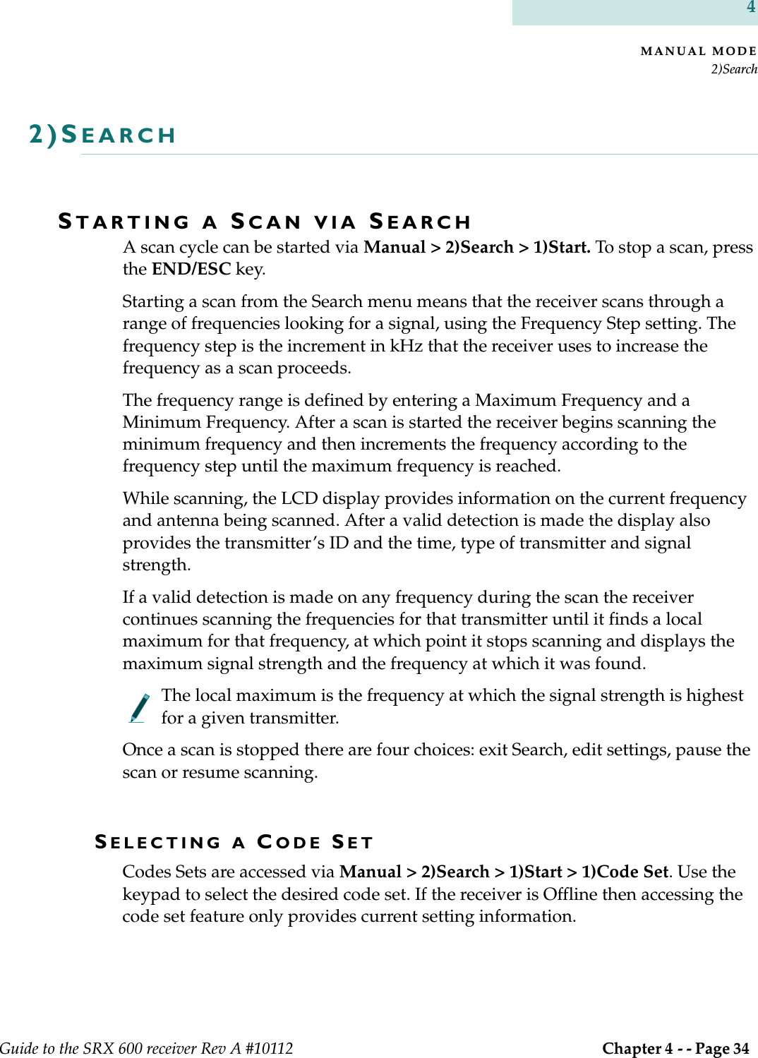 MANUAL MODE2)SearchGuide to the SRX 600 receiver Rev A #10112  Chapter 4 - - Page 34 42)SEARCHSTARTING A SCAN VIA SEARCHA scan cycle can be started via Manual &gt; 2)Search &gt; 1)Start. To stop a scan, press the END/ESC key.Starting a scan from the Search menu means that the receiver scans through a range of frequencies looking for a signal, using the Frequency Step setting. The frequency step is the increment in kHz that the receiver uses to increase the frequency as a scan proceeds.The frequency range is defined by entering a Maximum Frequency and a Minimum Frequency. After a scan is started the receiver begins scanning the minimum frequency and then increments the frequency according to the frequency step until the maximum frequency is reached.While scanning, the LCD display provides information on the current frequency and antenna being scanned. After a valid detection is made the display also provides the transmitter’s ID and the time, type of transmitter and signal strength.If a valid detection is made on any frequency during the scan the receiver continues scanning the frequencies for that transmitter until it finds a local maximum for that frequency, at which point it stops scanning and displays the maximum signal strength and the frequency at which it was found.   The local maximum is the frequency at which the signal strength is highest for a given transmitter.Once a scan is stopped there are four choices: exit Search, edit settings, pause the scan or resume scanning.SELECTING A CODE SETCodes Sets are accessed via Manual &gt; 2)Search &gt; 1)Start &gt; 1)Code Set. Use the keypad to select the desired code set. If the receiver is Offline then accessing the code set feature only provides current setting information. 