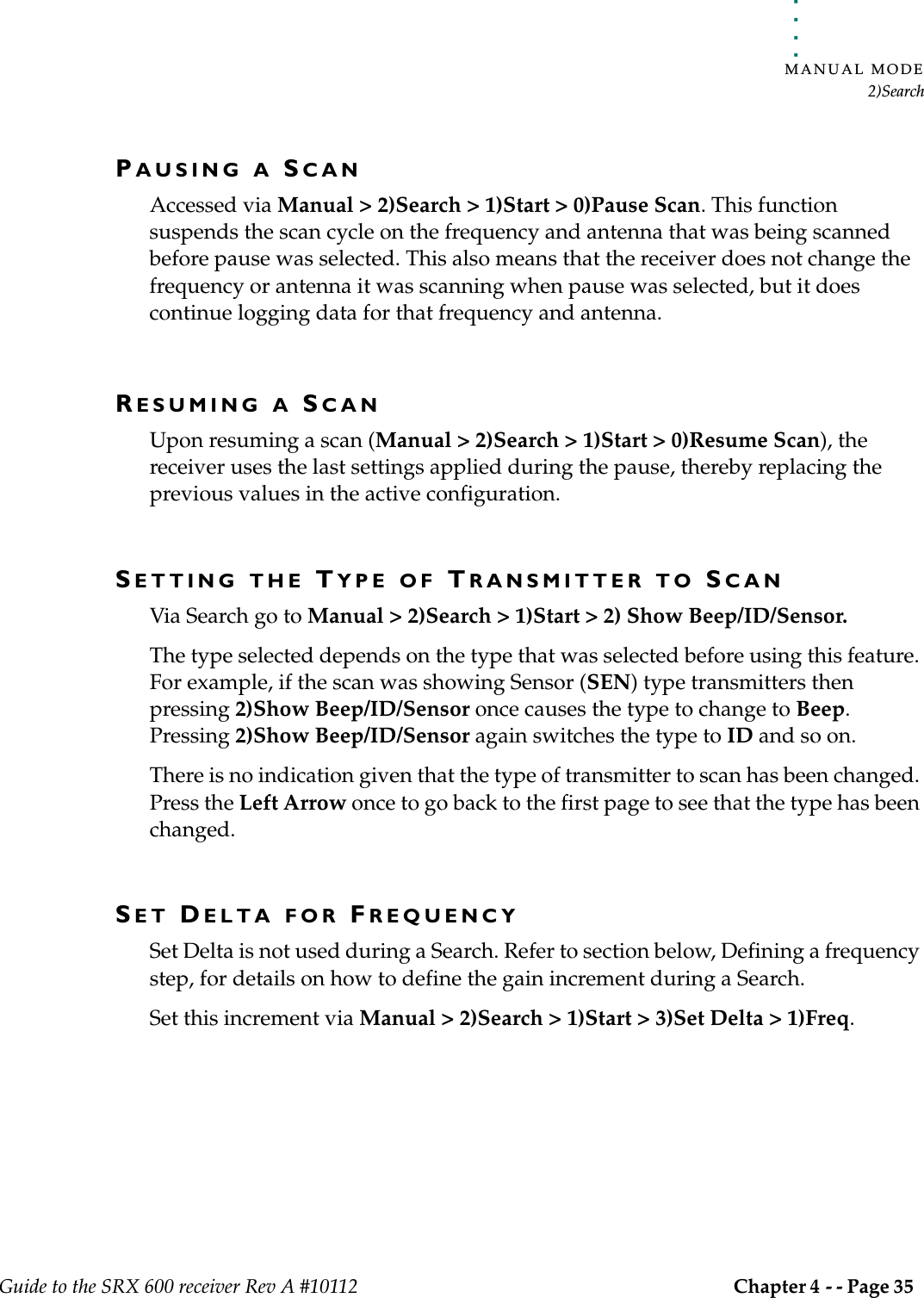 . . . . .MANUAL MODE2)SearchGuide to the SRX 600 receiver Rev A #10112 Chapter 4 - - Page 35 PAUSING A SCANAccessed via Manual &gt; 2)Search &gt; 1)Start &gt; 0)Pause Scan. This function suspends the scan cycle on the frequency and antenna that was being scanned before pause was selected. This also means that the receiver does not change the frequency or antenna it was scanning when pause was selected, but it does continue logging data for that frequency and antenna. RESUMING A SCANUpon resuming a scan (Manual &gt; 2)Search &gt; 1)Start &gt; 0)Resume Scan), the receiver uses the last settings applied during the pause, thereby replacing the previous values in the active configuration.SETTING THE TYPE OF TRANSMITTER TO SCANVia Search go to Manual &gt; 2)Search &gt; 1)Start &gt; 2) Show Beep/ID/Sensor.The type selected depends on the type that was selected before using this feature. For example, if the scan was showing Sensor (SEN) type transmitters then pressing 2)Show Beep/ID/Sensor once causes the type to change to Beep. Pressing 2)Show Beep/ID/Sensor again switches the type to ID and so on.There is no indication given that the type of transmitter to scan has been changed. Press the Left Arrow once to go back to the first page to see that the type has been changed.SET DELTA FOR FREQUENCYSet Delta is not used during a Search. Refer to section below, Defining a frequency step, for details on how to define the gain increment during a Search.Set this increment via Manual &gt; 2)Search &gt; 1)Start &gt; 3)Set Delta &gt; 1)Freq.