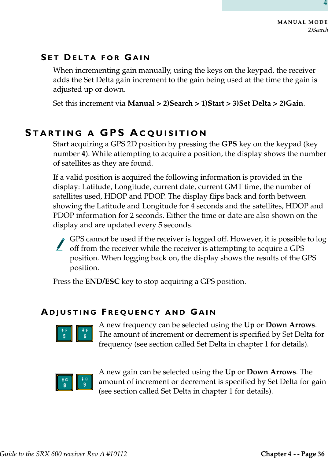 MANUAL MODE2)SearchGuide to the SRX 600 receiver Rev A #10112  Chapter 4 - - Page 36 4SET DELTA FOR GAINWhen incrementing gain manually, using the keys on the keypad, the receiver adds the Set Delta gain increment to the gain being used at the time the gain is adjusted up or down.Set this increment via Manual &gt; 2)Search &gt; 1)Start &gt; 3)Set Delta &gt; 2)Gain.STARTING A GPS ACQUISITIONStart acquiring a GPS 2D position by pressing the GPS key on the keypad (key number 4). While attempting to acquire a position, the display shows the number of satellites as they are found.If a valid position is acquired the following information is provided in the display: Latitude, Longitude, current date, current GMT time, the number of satellites used, HDOP and PDOP. The display flips back and forth between showing the Latitude and Longitude for 4 seconds and the satellites, HDOP and PDOP information for 2 seconds. Either the time or date are also shown on the display and are updated every 5 seconds.GPS cannot be used if the receiver is logged off. However, it is possible to log off from the receiver while the receiver is attempting to acquire a GPS position. When logging back on, the display shows the results of the GPS position.Press the END/ESC key to stop acquiring a GPS position.ADJUSTING FREQUENCY AND GAINA new frequency can be selected using the Up or Down Arrows. The amount of increment or decrement is specified by Set Delta for frequency (see section called Set Delta in chapter 1 for details).A new gain can be selected using the Up or Down Arrows. The amount of increment or decrement is specified by Set Delta for gain (see section called Set Delta in chapter 1 for details).