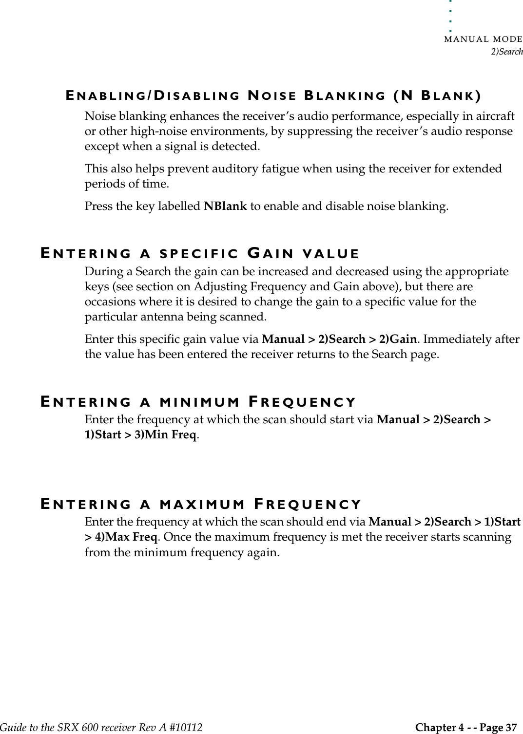 . . . . .MANUAL MODE2)SearchGuide to the SRX 600 receiver Rev A #10112 Chapter 4 - - Page 37 ENABLING/DISABLING NOISE BLANKING (N BLANK)Noise blanking enhances the receiver’s audio performance, especially in aircraft or other high-noise environments, by suppressing the receiver’s audio response except when a signal is detected. This also helps prevent auditory fatigue when using the receiver for extended periods of time.Press the key labelled NBlank to enable and disable noise blanking.ENTERING A SPECIFIC GAIN VALUEDuring a Search the gain can be increased and decreased using the appropriate keys (see section on Adjusting Frequency and Gain above), but there are occasions where it is desired to change the gain to a specific value for the particular antenna being scanned.Enter this specific gain value via Manual &gt; 2)Search &gt; 2)Gain. Immediately after the value has been entered the receiver returns to the Search page.ENTERING A MINIMUM FREQUENCYEnter the frequency at which the scan should start via Manual &gt; 2)Search &gt; 1)Start &gt; 3)Min Freq.ENTERING A MAXIMUM FREQUENCYEnter the frequency at which the scan should end via Manual &gt; 2)Search &gt; 1)Start &gt; 4)Max Freq. Once the maximum frequency is met the receiver starts scanning from the minimum frequency again.