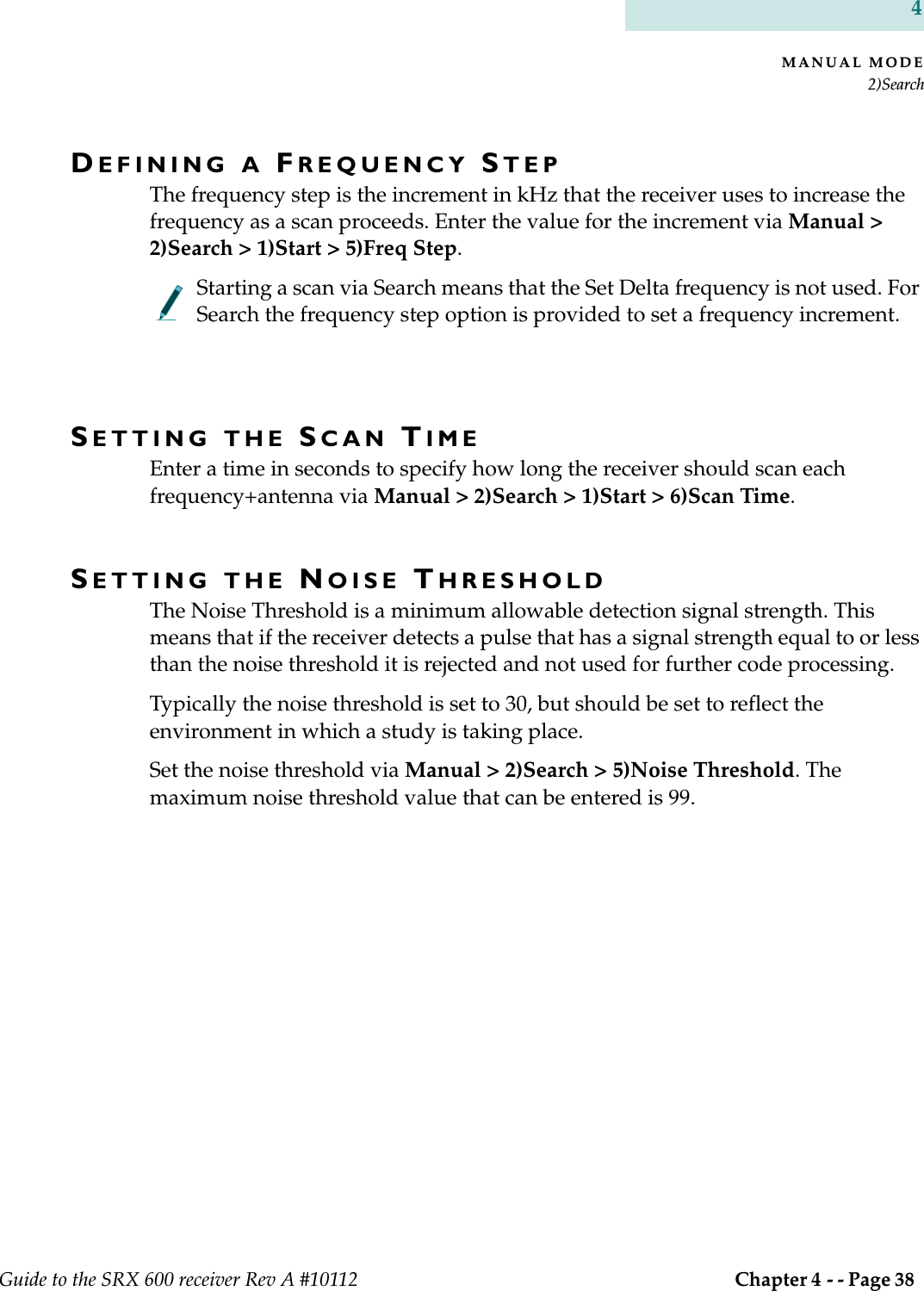 MANUAL MODE2)SearchGuide to the SRX 600 receiver Rev A #10112  Chapter 4 - - Page 38 4DEFINING A FREQUENCY STEPThe frequency step is the increment in kHz that the receiver uses to increase the frequency as a scan proceeds. Enter the value for the increment via Manual &gt; 2)Search &gt; 1)Start &gt; 5)Freq Step.Starting a scan via Search means that the Set Delta frequency is not used. For Search the frequency step option is provided to set a frequency increment.SETTING THE SCAN TIME Enter a time in seconds to specify how long the receiver should scan each frequency+antenna via Manual &gt; 2)Search &gt; 1)Start &gt; 6)Scan Time.SETTING THE NOISE THRESHOLDThe Noise Threshold is a minimum allowable detection signal strength. This means that if the receiver detects a pulse that has a signal strength equal to or less than the noise threshold it is rejected and not used for further code processing.Typically the noise threshold is set to 30, but should be set to reflect the environment in which a study is taking place. Set the noise threshold via Manual &gt; 2)Search &gt; 5)Noise Threshold. The maximum noise threshold value that can be entered is 99.