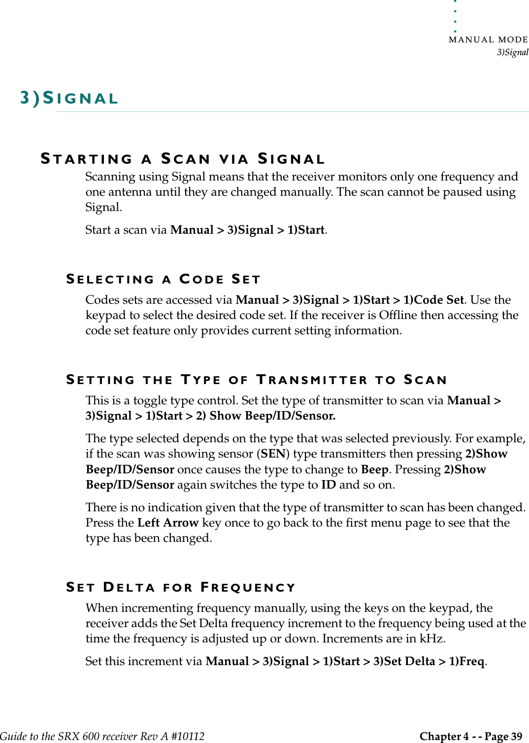 . . . . .MANUAL MODE3)SignalGuide to the SRX 600 receiver Rev A #10112 Chapter 4 - - Page 39 3)SIGNALSTARTING A SCAN VIA SIGNALScanning using Signal means that the receiver monitors only one frequency and one antenna until they are changed manually. The scan cannot be paused using Signal. Start a scan via Manual &gt; 3)Signal &gt; 1)Start.SELECTING A CODE SETCodes sets are accessed via Manual &gt; 3)Signal &gt; 1)Start &gt; 1)Code Set. Use the keypad to select the desired code set. If the receiver is Offline then accessing the code set feature only provides current setting information. SETTING THE TYPE OF TRANSMITTER TO SCANThis is a toggle type control. Set the type of transmitter to scan via Manual &gt; 3)Signal &gt; 1)Start &gt; 2) Show Beep/ID/Sensor.The type selected depends on the type that was selected previously. For example, if the scan was showing sensor (SEN) type transmitters then pressing 2)Show Beep/ID/Sensor once causes the type to change to Beep. Pressing 2)Show Beep/ID/Sensor again switches the type to ID and so on.There is no indication given that the type of transmitter to scan has been changed. Press the Left Arrow key once to go back to the first menu page to see that the type has been changed.SET DELTA FOR FREQUENCYWhen incrementing frequency manually, using the keys on the keypad, the receiver adds the Set Delta frequency increment to the frequency being used at the time the frequency is adjusted up or down. Increments are in kHz.Set this increment via Manual &gt; 3)Signal &gt; 1)Start &gt; 3)Set Delta &gt; 1)Freq.