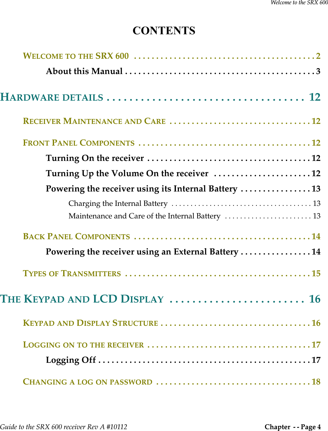 Welcome to the SRX 600Guide to the SRX 600 receiver Rev A #10112  Chapter  - - Page 4 CONTENTSWELCOME TO THE SRX 600  . . . . . . . . . . . . . . . . . . . . . . . . . . . . . . . . . . . . . . . . . 2About this Manual . . . . . . . . . . . . . . . . . . . . . . . . . . . . . . . . . . . . . . . . . . . 3HARDWARE DETAILS . . . . . . . . . . . . . . . . . . . . . . . . . . . . . . . . . . .  12RECEIVER MAINTENANCE AND CARE  . . . . . . . . . . . . . . . . . . . . . . . . . . . . . . . . 12FRONT PANEL COMPONENTS  . . . . . . . . . . . . . . . . . . . . . . . . . . . . . . . . . . . . . . . 12Turning On the receiver  . . . . . . . . . . . . . . . . . . . . . . . . . . . . . . . . . . . . . 12Turning Up the Volume On the receiver   . . . . . . . . . . . . . . . . . . . . . . 12Powering the receiver using its Internal Battery . . . . . . . . . . . . . . . . 13Charging the Internal Battery  . . . . . . . . . . . . . . . . . . . . . . . . . . . . . . . . . . . . . 13Maintenance and Care of the Internal Battery  . . . . . . . . . . . . . . . . . . . . . . . 13BACK PANEL COMPONENTS  . . . . . . . . . . . . . . . . . . . . . . . . . . . . . . . . . . . . . . . . 14Powering the receiver using an External Battery . . . . . . . . . . . . . . . . 14TYPES OF TRANSMITTERS  . . . . . . . . . . . . . . . . . . . . . . . . . . . . . . . . . . . . . . . . . . 15THE KEYPAD AND LCD DISPLAY  . . . . . . . . . . . . . . . . . . . . . . . .  16KEYPAD AND DISPLAY STRUCTURE . . . . . . . . . . . . . . . . . . . . . . . . . . . . . . . . . . 16LOGGING ON TO THE RECEIVER  . . . . . . . . . . . . . . . . . . . . . . . . . . . . . . . . . . . . . 17Logging Off . . . . . . . . . . . . . . . . . . . . . . . . . . . . . . . . . . . . . . . . . . . . . . . . 17CHANGING A LOG ON PASSWORD  . . . . . . . . . . . . . . . . . . . . . . . . . . . . . . . . . . . 18