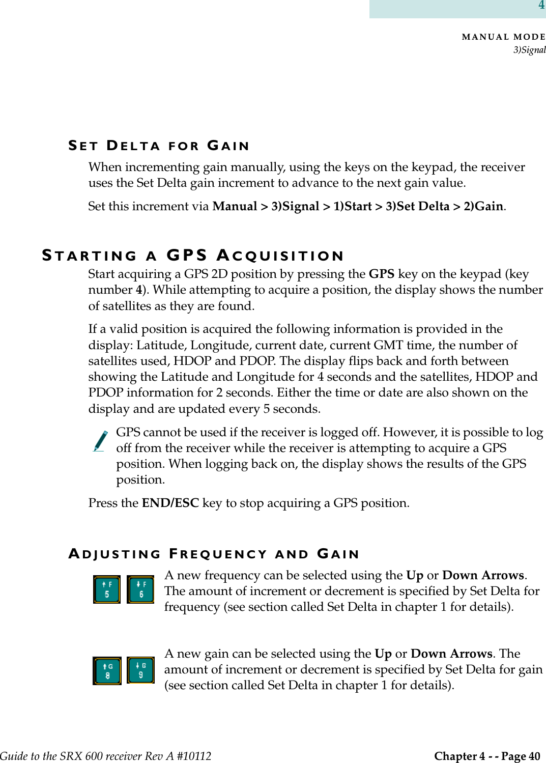 MANUAL MODE3)SignalGuide to the SRX 600 receiver Rev A #10112  Chapter 4 - - Page 40 4SET DELTA FOR GAINWhen incrementing gain manually, using the keys on the keypad, the receiver uses the Set Delta gain increment to advance to the next gain value.Set this increment via Manual &gt; 3)Signal &gt; 1)Start &gt; 3)Set Delta &gt; 2)Gain.STARTING A GPS ACQUISITIONStart acquiring a GPS 2D position by pressing the GPS key on the keypad (key number 4). While attempting to acquire a position, the display shows the number of satellites as they are found.If a valid position is acquired the following information is provided in the display: Latitude, Longitude, current date, current GMT time, the number of satellites used, HDOP and PDOP. The display flips back and forth between showing the Latitude and Longitude for 4 seconds and the satellites, HDOP and PDOP information for 2 seconds. Either the time or date are also shown on the display and are updated every 5 seconds.GPS cannot be used if the receiver is logged off. However, it is possible to log off from the receiver while the receiver is attempting to acquire a GPS position. When logging back on, the display shows the results of the GPS position.Press the END/ESC key to stop acquiring a GPS position.ADJUSTING FREQUENCY AND GAINA new frequency can be selected using the Up or Down Arrows. The amount of increment or decrement is specified by Set Delta for frequency (see section called Set Delta in chapter 1 for details).A new gain can be selected using the Up or Down Arrows. The amount of increment or decrement is specified by Set Delta for gain (see section called Set Delta in chapter 1 for details).