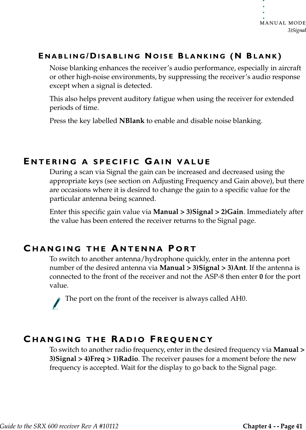 . . . . .MANUAL MODE3)SignalGuide to the SRX 600 receiver Rev A #10112 Chapter 4 - - Page 41 ENABLING/DISABLING NOISE BLANKING (N BLANK)Noise blanking enhances the receiver’s audio performance, especially in aircraft or other high-noise environments, by suppressing the receiver’s audio response except when a signal is detected. This also helps prevent auditory fatigue when using the receiver for extended periods of time.Press the key labelled NBlank to enable and disable noise blanking.ENTERING A SPECIFIC GAIN VALUEDuring a scan via Signal the gain can be increased and decreased using the appropriate keys (see section on Adjusting Frequency and Gain above), but there are occasions where it is desired to change the gain to a specific value for the particular antenna being scanned.Enter this specific gain value via Manual &gt; 3)Signal &gt; 2)Gain. Immediately after the value has been entered the receiver returns to the Signal page.CHANGING THE ANTENNA PORTTo switch to another antenna/hydrophone quickly, enter in the antenna port number of the desired antenna via Manual &gt; 3)Signal &gt; 3)Ant. If the antenna is connected to the front of the receiver and not the ASP-8 then enter 0 for the port value. The port on the front of the receiver is always called AH0.CHANGING THE RADIO FREQUENCYTo switch to another radio frequency, enter in the desired frequency via Manual &gt; 3)Signal &gt; 4)Freq &gt; 1)Radio. The receiver pauses for a moment before the new frequency is accepted. Wait for the display to go back to the Signal page.