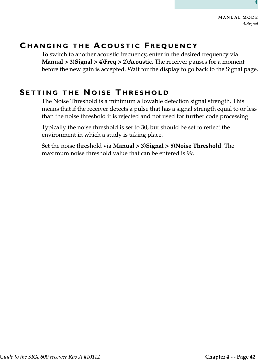 MANUAL MODE3)SignalGuide to the SRX 600 receiver Rev A #10112  Chapter 4 - - Page 42 4CHANGING THE ACOUSTIC FREQUENCYTo switch to another acoustic frequency, enter in the desired frequency via Manual &gt; 3)Signal &gt; 4)Freq &gt; 2)Acoustic. The receiver pauses for a moment before the new gain is accepted. Wait for the display to go back to the Signal page.SETTING THE NOISE THRESHOLDThe Noise Threshold is a minimum allowable detection signal strength. This means that if the receiver detects a pulse that has a signal strength equal to or less than the noise threshold it is rejected and not used for further code processing.Typically the noise threshold is set to 30, but should be set to reflect the environment in which a study is taking place. Set the noise threshold via Manual &gt; 3)Signal &gt; 5)Noise Threshold. The maximum noise threshold value that can be entered is 99.