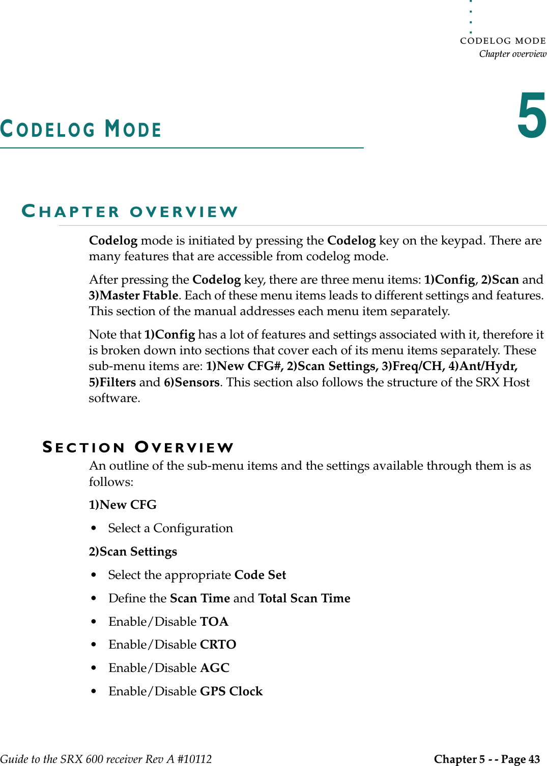. . . . .CODELOG MODEChapter overviewGuide to the SRX 600 receiver Rev A #10112 Chapter 5 - - Page 43 CODELOG MODE5CHAPTER OVERVIEWCodelog mode is initiated by pressing the Codelog key on the keypad. There are many features that are accessible from codelog mode. After pressing the Codelog key, there are three menu items: 1)Config, 2)Scan and 3)Master Ftable. Each of these menu items leads to different settings and features. This section of the manual addresses each menu item separately.Note that 1)Config has a lot of features and settings associated with it, therefore it is broken down into sections that cover each of its menu items separately. These sub-menu items are: 1)New CFG#, 2)Scan Settings, 3)Freq/CH, 4)Ant/Hydr, 5)Filters and 6)Sensors. This section also follows the structure of the SRX Host software.SECTION OVERVIEWAn outline of the sub-menu items and the settings available through them is as follows:1)New CFG• Select a Configuration 2)Scan Settings• Select the appropriate Code Set• Define the Scan Time and Total Scan Time• Enable/Disable TOA• Enable/Disable CRTO• Enable/Disable AGC• Enable/Disable GPS Clock