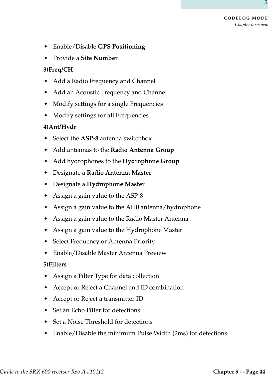 CODELOG MODEChapter overviewGuide to the SRX 600 receiver Rev A #10112  Chapter 5 - - Page 44 5• Enable/Disable GPS Positioning• Provide a Site Number 3)Freq/CH• Add a Radio Frequency and Channel• Add an Acoustic Frequency and Channel• Modify settings for a single Frequencies• Modify settings for all Frequencies4)Ant/Hydr• Select the ASP-8 antenna switchbox• Add antennas to the Radio Antenna Group• Add hydrophones to the Hydrophone Group• Designate a Radio Antenna Master• Designate a Hydrophone Master• Assign a gain value to the ASP-8• Assign a gain value to the AH0 antenna/hydrophone• Assign a gain value to the Radio Master Antenna• Assign a gain value to the Hydrophone Master• Select Frequency or Antenna Priority• Enable/Disable Master Antenna Preview5)Filters • Assign a Filter Type for data collection• Accept or Reject a Channel and ID combination • Accept or Reject a transmitter ID• Set an Echo Filter for detections• Set a Noise Threshold for detections• Enable/Disable the minimum Pulse Width (2ms) for detections