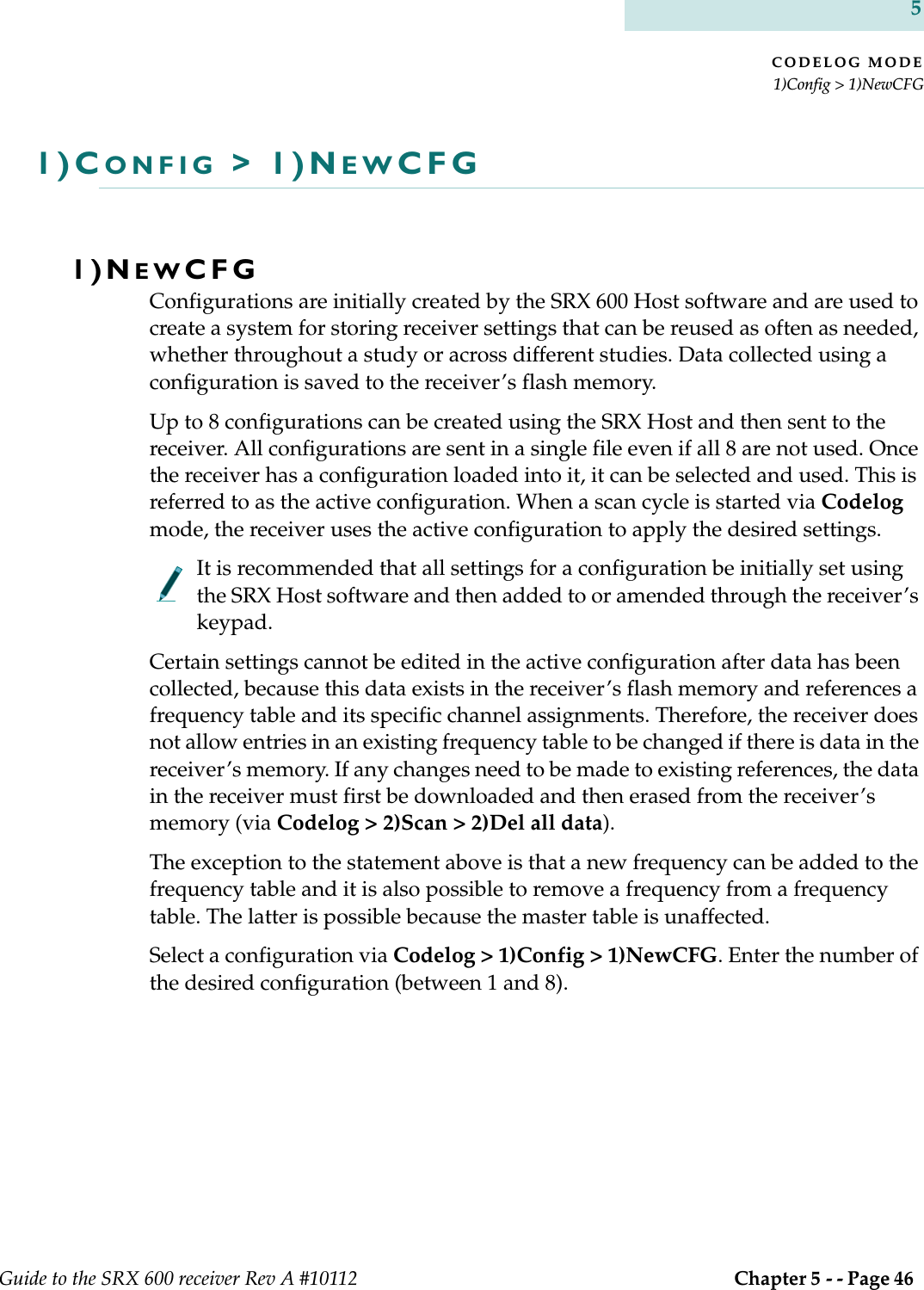 CODELOG MODE1)Config &gt; 1)NewCFGGuide to the SRX 600 receiver Rev A #10112  Chapter 5 - - Page 46 51)CONFIG &gt; 1)NEWCFG1)NEWCFGConfigurations are initially created by the SRX 600 Host software and are used to create a system for storing receiver settings that can be reused as often as needed, whether throughout a study or across different studies. Data collected using a configuration is saved to the receiver’s flash memory.Up to 8 configurations can be created using the SRX Host and then sent to the receiver. All configurations are sent in a single file even if all 8 are not used. Once the receiver has a configuration loaded into it, it can be selected and used. This is referred to as the active configuration. When a scan cycle is started via Codelog mode, the receiver uses the active configuration to apply the desired settings.It is recommended that all settings for a configuration be initially set using the SRX Host software and then added to or amended through the receiver’s keypad.Certain settings cannot be edited in the active configuration after data has been collected, because this data exists in the receiver’s flash memory and references a frequency table and its specific channel assignments. Therefore, the receiver does not allow entries in an existing frequency table to be changed if there is data in the receiver’s memory. If any changes need to be made to existing references, the data in the receiver must first be downloaded and then erased from the receiver’s memory (via Codelog &gt; 2)Scan &gt; 2)Del all data).The exception to the statement above is that a new frequency can be added to the frequency table and it is also possible to remove a frequency from a frequency table. The latter is possible because the master table is unaffected.Select a configuration via Codelog &gt; 1)Config &gt; 1)NewCFG. Enter the number of the desired configuration (between 1 and 8).